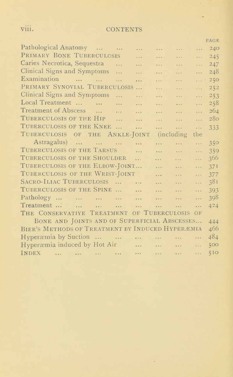 ng the Pathological Anatomy Primary Bone Tuberculosis Caries Necrotica, Sequestra Clinical Signs and Symptoms Examination Primary Synovial Tuberculosis Clinical Signs and Symptoms Local Treatment ... Treatment of Abscess Tuberculosis of the Hip Tuberculosis of the Knee ... Tuberculosis of the Ankle-Joint (includ Astragalus) Tuberculosis of the Tarsus Tuberculosis of the Shoulder Tuberculosis of the Elbow-Joint Tuberculosis of the Wrist-Joint Sacro-Iliac Tuberculosis ... Tuberculosis of the Spine ... Pathology ... Treatment ... The Conservative Treatment of Tuberculosis 01 Bone and Joints and of Superficial Abscesses.. Bier’s Methods of Treatment by Induced Hyper/emia Hyperacmia by Suction ... Hyperaemia induced by Hot Air Index page 240 245 247 248 250 252 2 53 258 264 280 n '■> o 35° 359 366 37i 377 3Si 393 398 424 444 466 484 500 510
