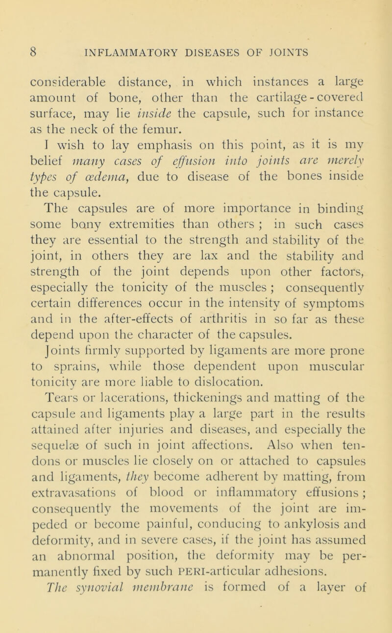 considerable distance, in which instances a large amount of bone, other than the cartilage - covered surface, may he inside the capsule, such for instance as the neck of the femur. I wish to lay emphasis on this point, as it is my belief many cases of effusion into joints are merely types of oedema, due to disease of the bones inside the capsule. The capsules are of more importance in binding some bony extremities than others ; in such cases they are essential to the strength and stability of the joint, in others they are lax and the stability and strength of the joint depends upon other factors, especially the tonicity of the muscles ; consequently certain differences occur in the intensity of symptoms and in the after-effects of arthritis in so far as these depend upon the character of the capsules. Joints firmly supported by ligaments are more prone to sprains, while those dependent upon muscular tonicity are more liable to dislocation. Tears or lacerations, thickenings and matting of the capsule and ligaments play a large part in the results attained after injuries and diseases, and especially the sequelae of such in joint affections. Also when ten- dons or muscles lie closely on or attached to capsules and ligaments, they become adherent by matting, from extravasations of blood or inflammatory effusions; consequently the movements of the joint are im- peded or become painful, conducing to ankylosis and deformity, and in severe cases, if the joint has assumed an abnormal position, the deformity may be per- manently fixed by such PERi-articular adhesions. The synovial membrane is formed of a layer of