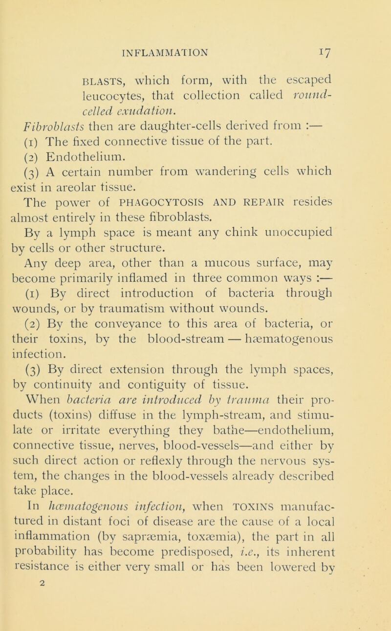 blasts, which form, with the escaped leucocytes, that collection called round- celled exudation. Fibroblasts then are daughter-cells derived from :— (1) The fixed connective tissue of the part. (2) Endothelium. (3) A certain number from wandering cells which exist in areolar tissue. The power of PHAGOCYTOSIS AND REPAIR resides almost entirely in these fibroblasts. By a lymph space is meant any chink unoccupied by cells or other structure. Any deep area, other than a mucous surface, may become primarily inflamed in three common ways :— (1) By direct introduction of bacteria through wounds, or by traumatism without wounds. (2) By the conveyance to this area of bacteria, or their toxins, by the blood-stream — haematogenous infection. (3) By direct extension through the lymph spaces, by continuity and contiguity of tissue. When bacteria are introduced by trauma their pro- ducts (toxins) diffuse in the lymph-stream, and stimu- late or irritate everything they bathe—endothelium, connective tissue, nerves, blood-vessels—and either by such direct action or reflexly through the nervous sys- tem, the changes in the blood-vessels already described take place. In hcematogenous infection, when toxins manufac- tured in distant foci of disease are the cause of a local inflammation (by sapraemia, toxaemia), the part in all probability has become predisposed, /.<?., its inherent resistance is either very small or has been lowered by 2