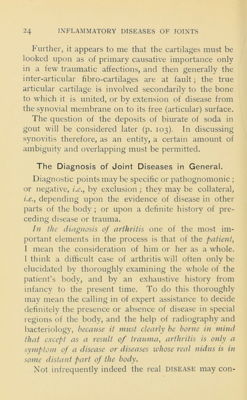 Further, it appears to me that the cartilages must be looked upon as of primary causative importance only in a few traumatic affections, and then generally the inter-articular fibro-cartilages are at fault; the true articular cartilage is involved secondarily to the bone to which it is united, or by extension of disease from the synovial membrane on to its free (articular) surface. The question of the deposits of biurate of soda in gout will be considered later (p. 103). In discussing synovitis therefore, as an entity, a certain amount of ambiguity and overlapping must be permitted. The Diagnosis of Joint Diseases in General. Diagnostic points may be specific or pathognomonic ; or negative, i.e., by exclusion ; they may be collateral, i.e., depending upon the evidence of disease in other parts of the body ; or upon a definite history of pre- ceding disease or trauma. In the diagnosis of arthritis one of the most im- portant elements in the process is that of the patient, I mean the consideration of him or her as a whole. I think a difficult case of arthritis will often only be elucidated by thoroughly examining the whole of the patient’s body, and by an exhaustive history from infancy to the present time. To do this thoroughly may mean the calling in of expert assistance to decide definitely the presence or absence of disease in special regions of the body, and the help of radiography and bacteriology, because it must clearly be borne in mind that except as a result of trauma, arthritis is only a symptom of a disease or diseases whose real nidus is in some distant part of the body. Not infrequently indeed the real disease may con-