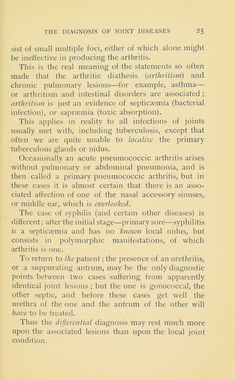 sist of small multiple foci, either of which alone might be ineffective in producing the arthritis. This is the real meaning of the statements so often made that the arthritic diathesis (art lir it ism) and chronic pulmonary lesions—for example, asthma— or arthritism and intestinal disorders are associated ; arthritism is just an evidence of septicaemia (bacterial infection), or sapraemia (toxic absorption). This applies in reality to all infections of joints usually met with, including tuberculosis, except that often we are quite unable to localize the primary tuberculous glands or nidus. Occasionally an acute pneumococcic arthritis arises without pulmonary or abdominal pneumonia, and is then called a primary pneumococcic arthritis, but in these cases it is almost certain that there is an asso- ciated affection of one of the nasal accessory sinuses, or middle ear, which is overlooked. The case of syphilis (and certain other diseases) is different; after the initial stage—primary sore—syphilitis is a septicaemia and has no known local nidus, but consists in polymorphic manifestations, of which arthritis is one. To return to the patient; the presence of an urethritis, or a suppurating antrum, may be the only diagnostic points between two cases suffering from apparently identical joint lesions ; but the one is gonococcal, the other septic, and before these cases get well the urethra of the one and the antrum of the other will have to be treated. Thus the differential diagnosis may rest much more upon the associated lesions than upon the local joint condition.