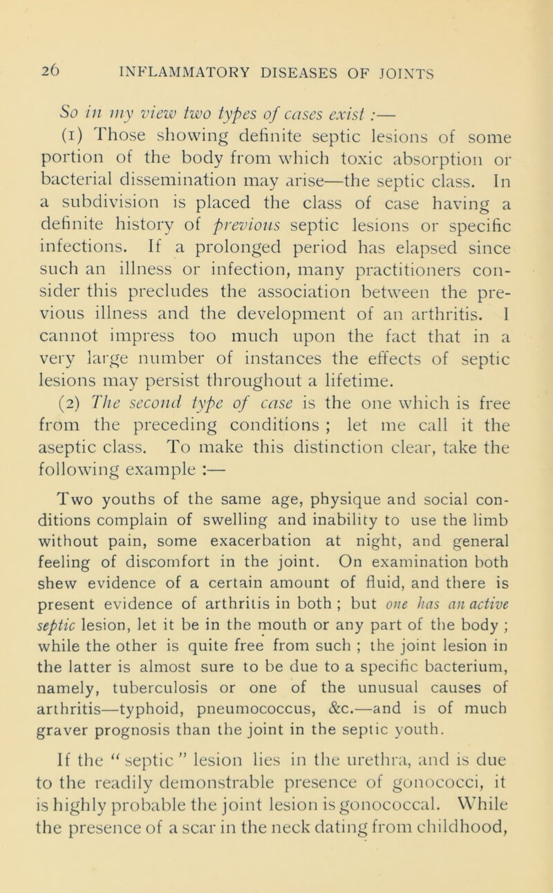 So in my view two types of cases exist :— (1) Those showing definite septic lesions of some portion of the body from which toxic absorption or bacterial dissemination may arise—the septic class. In a subdivision is placed the class of case having a definite history of previous septic lesions or specific infections. If a prolonged period has elapsed since such an illness or infection, many practitioners con- sider this precludes the association between the pre- vious illness and the development of an arthritis. I cannot impress too much upon the fact that in a very large number of instances the effects of septic lesions may persist throughout a lifetime. (2) The second type of case is the one which is free from the preceding conditions ; let me call it the aseptic class. To make this distinction clear, take the following example :— Two youths of the same age, physique and social con- ditions complain of swelling and inability to use the limb without pain, some exacerbation at night, and general feeling of discomfort in the joint. On examination both shew evidence of a certain amount of fluid, and there is present evidence of arthritis in both; but one has an active septic lesion, let it be in the mouth or any part of the body ; while the other is quite free from such ; the joint lesion in the latter is almost sure to be due to a specific bacterium, namely, tuberculosis or one of the unusual causes of arthritis—typhoid, pneumococcus, &c.—and is of much graver prognosis than the joint in the septic youth. If the “septic'’ lesion lies in the urethra, and is due to the readily demonstrable presence of gonococci, it is highly probable the joint lesion is gonococcal. While the presence of a scar in the neck dating from childhood,