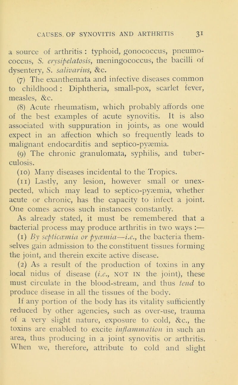 a source of arthritis : typhoid, gonococcus, pneumo- coccus, S. erysipelatosis, meningococcus, the bacilli of dysentery, S. salivarius, &c. (7) The exanthemata and infective diseases common to childhood : Diphtheria, small-pox, scarlet fever, measles, &c. (8) Acute rheumatism, which probably affords one of the best examples of acute synovitis. It is also associated with suppuration in joints, as one would expect in an affection which so frequently leads to malignant endocarditis and septico-pyaemia. (9) The chronic granulomata, syphilis, and tuber- culosis. (10) Many diseases incidental to the Tropics. (n) Lastly, any lesion, however small or unex- pected, which may lead to septico-pyaemia, whether acute or chronic, has the capacity to infect a joint. One comes across such instances constantly. As already stated, it must be remembered that a bacterial process may produce arthritis in two ways :— (1) By septicaemia or Pyaemia—i.e., the bacteria them- selves gain admission to the constituent tissues forming the joint, and therein excite active disease. (2) As a result of the production of toxins in any local nidus of disease (i.e., not in the joint), these must circulate in the blood-stream, and thus tend to produce disease in all the tissues of the body. If any portion of the body has its vitality sufficiently reduced by other agencies, such as over-use, trauma of a very slight nature, exposure to cold, &c., the toxins are enabled to excite inflammation in such an area, thus producing in a joint synovitis or arthritis. When we, therefore, attribute to cold and slight