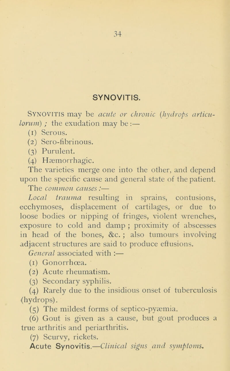 SYNOVITIS. Synovitis may be acute or chronic (hydrops articu- lorum) ; the exudation may be :— (1) Serous. (2) Sero-fibrinous. (3) Purulent. (4) Haemorrhagic. The varieties merge one into the other, and depend upon the specific cause and general state of the patient. The common causes :— Local trauma resulting in sprains, contusions, ecchymoses, displacement of cartilages, or due to loose bodies or nipping of fringes, violent wrenches, exposure to cold and damp ; proximity of abscesses in head of the bones, &c. ; also tumours involving adjacent structures are said to produce effusions. General associated with :— (1) Gonorrhoea. (2) Acute rheumatism. (3) Secondary syphilis. (4) Rarely due to the insidious onset of tuberculosis (hydrops). (5) The mildest forms of septico-pyamiia. (6) Gout is given as a cause, but gout produces a true arthritis and periarthritis. (7) Scurvy, rickets. Acute Synovitis.—Clinical signs and symptoms.