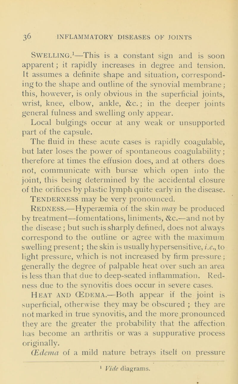 Swelling.1—This is a constant sign and is soon apparent; it rapidly increases in degree and tension. It assumes a definite shape and situation, correspond- ing to the shape and outline of the synovial membrane; this, however, is only obvious in the superficial joints, wrist, knee, elbow, ankle, &c.; in the deeper joints general fulness and swelling only appear. Local bulgings occur at any weak or unsupported part of the capsule. The fluid in these acute cases is rapidly coagulable, but later loses the power of spontaneous coagulability; therefore at times the effusion does, and at others does not, communicate with bursae which open into the joint, this being determined by the accidental closure of the orifices by plastic lymph quite early in the disease. Tenderness may be very pronounced. Redness.—Hyperaemia of the skin may be produced by treatment—fomentations, liniments, &c.—and not by the disease; but such is sharply defined, does not always correspond to the outline or agree with the maximum swelling present; the skin is usually hypersensitive, i.e., to light pressure, which is not increased by firm pressure; generally the degree of palpable heat over such an area is less than that due to deep-seated inflammation. Red- ness due to the synovitis does occur in severe cases. Heat and CEdema.—Both appear if the joint is superficial, otherwise they may be obscured ; they are not marked in true synovitis, and the more pronounced they are the greater the probability that the affection has become an arthritis or was a suppurative process originally. (Edema of a mild nature betrays itself on pressure 1 Vide diagrams.