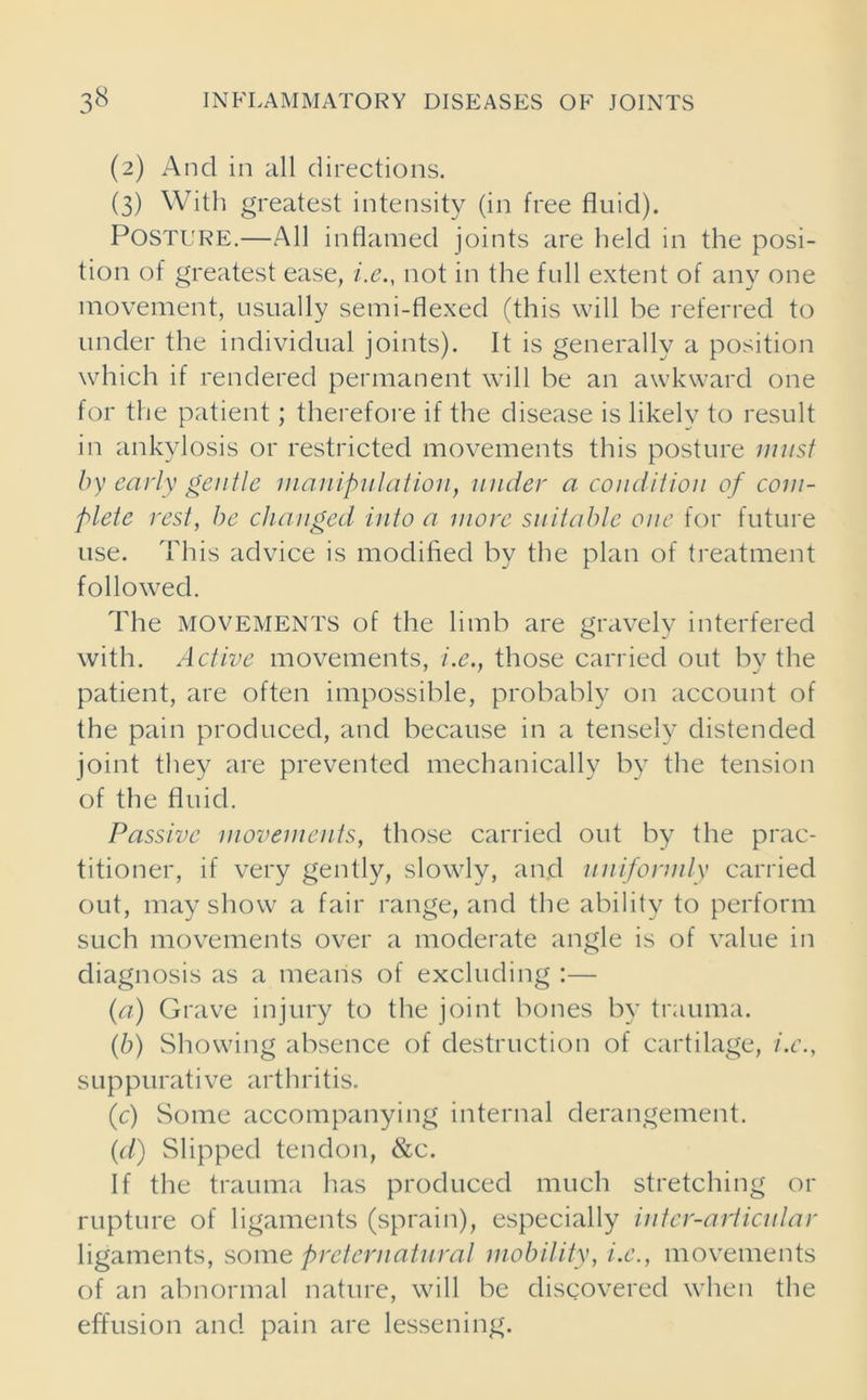 (2) And in all directions. (3) With greatest intensity (in free fluid). Posture.—All inflamed joints are held in the posi- tion of greatest ease, i.e., not in the full extent of any one movement, usually semi-flexed (this will he referred to under the individual joints). It is generally a position which if rendered permanent will he an awkward one for the patient; therefore if the disease is likely to result in ankylosis or restricted movements this posture must by early gentle manipulation, under a condition of com- plete rest, be changed into a more suitable one for future use. This advice is modified hy the plan of treatment followed. The movements of the limb are gravely interfered with. Active movements, i.e., those carried out by the patient, are often impossible, probably on account of the pain produced, and because in a tensely distended joint they are prevented mechanically by the tension of the fluid. Passive movements, those carried out by the prac- titioner, if very gently, slowly, and uniformly carried out, may show a fair range, and the ability to perform such movements over a moderate angle is of value in diagnosis as a means of excluding :— (a) Grave injury to the joint bones by trauma. (b) Showing absence of destruction of cartilage, i.e., suppurative arthritis. (c) Some accompanying internal derangement. (d) Slipped tendon, &c. If the trauma has produced much stretching or rupture of ligaments (sprain), especially inter-articular ligaments, some preternatural mobility, i.e., movements of an abnormal nature, will be discovered when the effusion and pain are lessening.
