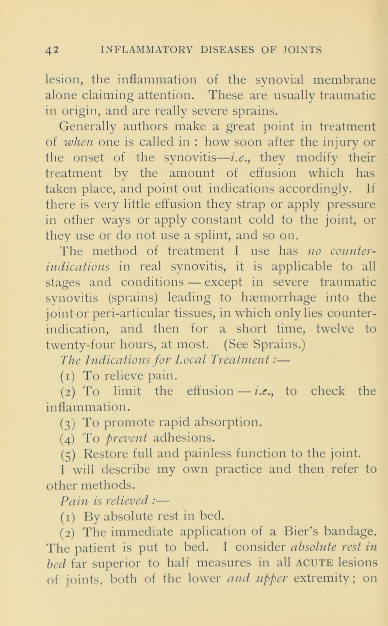 lesion, the inflammation of the synovial membrane alone claiming attention. These are usually traumatic in origin, and are really severe sprains. Generally authors make a great point in treatment of when one is called in : how soon after the injury or the onset of the synovitis—i.c., they modify their treatment by the amount of effusion which has taken place, and point out indications accordingly. If there is very little effusion they strap or apply pressure in other ways or apply constant cold to the joint, or they use or do not use a splint, and so on. The method of treatment 1 use has no counter- indications in real synovitis, it is applicable to all stages and conditions — except in severe traumatic synovitis (sprains) leading to haemorrhage into the joint or peri-articular tissues, in which only lies counter- indication, and then for a short time, twelve to twenty-four hours, at most. (See Sprains.) The Indications for Local Treatment:— (1) To relieve pain. (2) To limit the effusion — /.<?., to check the inflammation. (3) To promote rapid absorption. (4) To prevent adhesions. (=;) Restore full and painless function to the joint. I will describe my own practice and then refer to other methods. Pain is relieved :— (1) By absolute rest in bed. (2) The immediate application of a Bier’s bandage. The patient is put to bed. I consider absolute rest in bed far superior to half measures in all ACUTE lesions of joints, both of the lower and upper extremity; on
