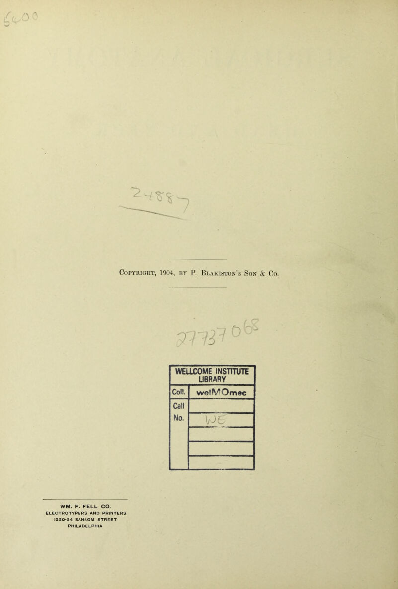 Copyright, 1904, by P. Blakiston’s Son & Co. WELLCOME INSTmiTE UBRARY Coll. welMOmec Call No. WE - WM. F. FELL CO. ELECTBOTYPERS AND PRINTERS 1220-24 SANSOM STREET PHILADELPHIA