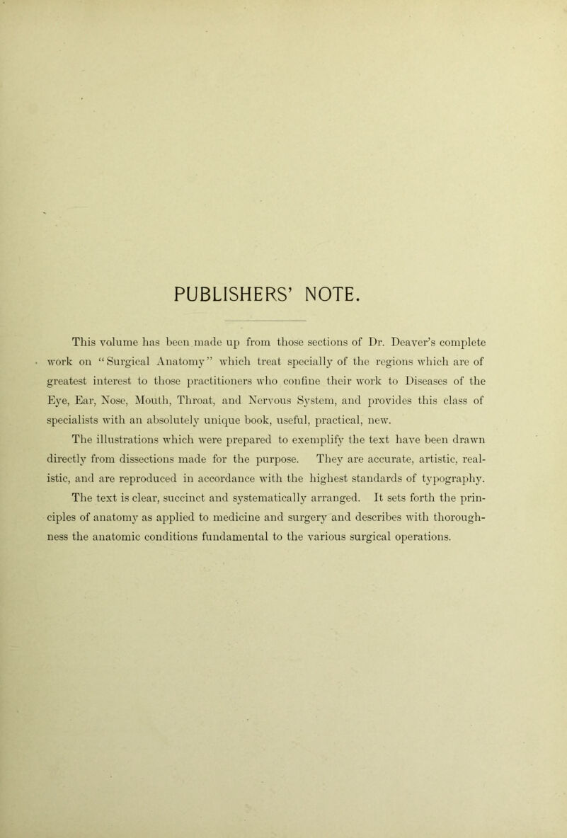 PUBLISHERS’ NOTE. This volume has been made up from those sections of Dr. Denver’s complete work on “Surgical Anatomy” which treat specially of the regions which are of greatest interest to those })ractitioners who confine their work to Diseases of the Eye, Ear, Nose, Mouth, Throat, and Nervous System, and provides this class of specialists with an absolutel}^ unique book, useful, practical, new. The illustrations which were prepared to exemplify the text have been drawn directly from dissections made for the purpose. They ax’e accurate, artistic, real- istic, and are reproduced in accordance with the highest standards of typography. The text is clear, succinct and sj^stematically arranged. It sets forth the prin- ciples of anatomy as apj^lied to medicine and surgery and describes with thorough- ness the anatomic conditions fundamental to the various surgical operations.