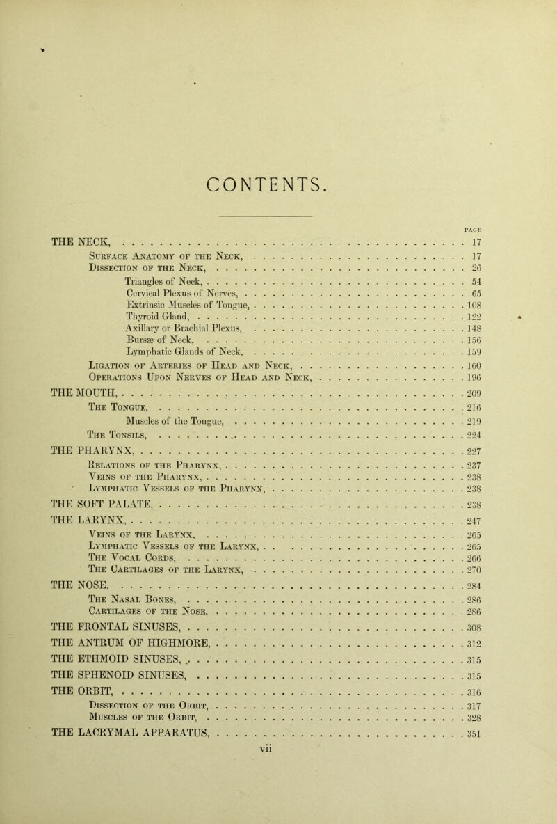 CONTENTS PAGE THE NECK, 17 Surface Anatomy of the Neck, 17 Dissection of the Neck, 26 Triangles of Neck, 54 Cervical Plexus of Nerves, 65 Extrinsic Muscles of Tongue, 108 Thyroid Gland, 122 Axillary or Brachial Plexus, 148 Bursae of Neck, 156 Lymphatic Glands of Neck, 159 Ligation of Arteries of Head and Neck, 160 Operations Upon Nerves of Head and Neck, 196 THE MOUTH 209 The Tongue, 216 Muscles of the Tongue, 219 The Tonsils, 224 THE PHARYNX 227 Relations of the Pharynx, 237 Veins of the Pharynx, 238 Lymphatic Vessels of the Pharynx, 238 THE SOFT PALATE, 238 THE LARYNX, 217 Veins of the Larynx, 265 Lymphatic Vessels of the Larynx, 265 The Vocal Cords, 266 The Cartilages of the Larynx, 270 THE NOSE, 284 The Nasal Bones, 286 Cartilages of the Nose, . 286 THE FRONTAL SINUSES, 308 THE ANTRUM OF HIGHMORE, 312 THE ETHMOID SINUSES, 315 THE SPHENOID SINUSES, 315 THE ORBIT, 316 Dissection of the Orbit, 317 Muscles of the Orbit, 328 THE LACRYMAL APPARATUS, 351