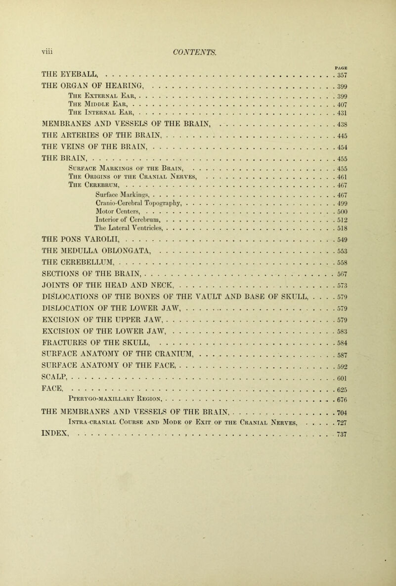 PAGE THE EYEBALL, . 357 THE ORGAN OF HEARING, 399 The External Ear, 399 The Middle Ear, 407 The Internal Ear, 431 MEMBRANES AND VESSELS OF THE BRAIN, 438 THE ARTERIES OF THE BRAIN 445 THE VEINS OF THE BRAIN, 454 THE BRAIN, 455 Surface Markings of the Brain, 455 The Origins of the Cranial Nerves, 461 The Cerebrum, 467 Surface Markings, 467 Cranio-Cerebral Topography, 499 Motor Centers, 500 Interior of Cerebrum, 512 The Lateral Ventricles, 518 THE PONS VAROLII, 549 THE MEDULLA OBLONGATA, 553 THE CEREBELLUM, 558 SECTIONS OF THE BRAIN, 567 JOINTS OF THE HEAD AND NECK, 573 DISLOCATIONS OF THE BONES OF THE VAULT AND BASE OF SKULL, .... 579 DISLOCATION OF THE LOWER JAW, 579 EXCISION OF THE UPPER JAW, 579 EXCISION OF THE LOWER JAW, 583 FRACTURES OF THE SKULL, 584 SURFACE ANATOMY OF THE CRANIUM, 587 SURFACE ANATOMY OF THE FACE, 592 SCALP, 601 FACE, 625 Pterygo-maxillary Region 676 THE MEMBRANES AND VESSELS OF THE BRAIN, 704 Intra cranial Course and Mode of Exit of the Cranial Nerves, 727 INDEX 737