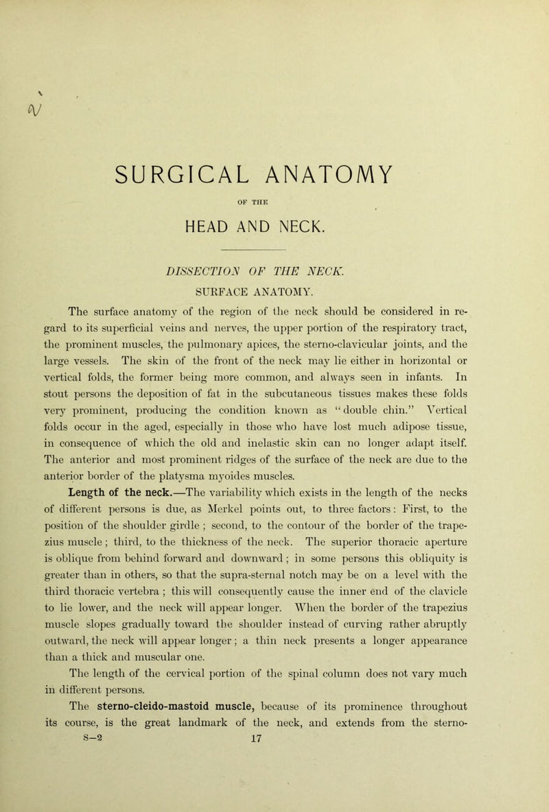 SURGICAL ANATOMY OF THE HEAD AND NECK. DISSECTION OF THE NECK. SURFACE ANATOMY. The surface anatomy of the region of the neck should be considered in re- gard to its superficial veins and nerves, the upper portion of the respiratory tract, the prominent muscles, the pulmonary apices, the sterno-clavicular joints, and the large vessels. The skin of the front of the neck m^ay lie either in horizontal or vertical folds, the former being more common, and always seen in infants. In stout persons the deposition of fat in the subcutaneous tissues makes these folds very prominent, producing the condition known as “ double chin.” Vertical folds occur in the aged, especially in those who have lost much adipose tissue, in consequence of which the old and inelastic skin can no longer adapt itself. The anterior and most prominent ridges of the surface of the neck are due to the anterior border of the platysma myoides muscles. Length of the neck.—The variability which exists in the length of the necks of different persons is due, as Merkel points out, to three factors; First, to the position of the shoulder girdle ; second, to the contour of the border of the trape- zius muscle ; third, to the thickness of the neck. The superior thoracic aperture is oblique from behind forw^ard and downward ; in some persons this obliquity is greater than in others, so that the supra-sternal notch may be on a level with the third thoracic vertebra ; this will consequently cause the inner end of the clavicle to lie lower, and the neck will appear longer. When the border of the trapezius muscle slopes gradually toward the shoulder instead of curving rather abruptly outward, the neck will appear longer; a thin neck presents a longer appearance than a thick and muscular one. The length of the cervical portion of the spinal column does not vary much in diffei’ent persons. The sterno-cleido-mastoid muscle, because of its prominence throughout its course, is the great landmark of the neck, and extends from the sterno-