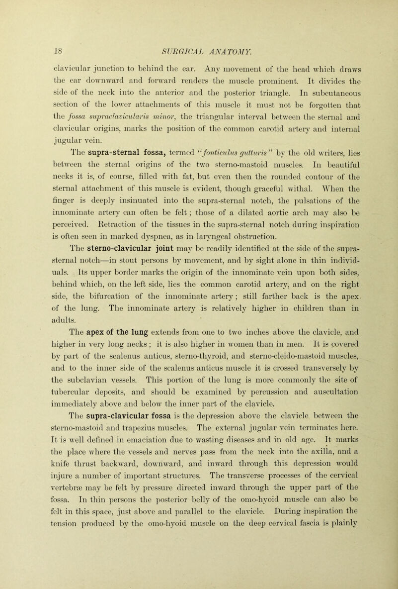 clavicular junction to behind the ear. An}’- movement of the head which draws the ear downward and forward renders the muscle prominent. It divides the side of the neck into the anterior and the posterior triangle. In subcutaneous section of the lower attachments of this muscle it must not he forgotten that the fossa siipraclavicularis minor, the triangular interval between the steimal and clavicular origins, marks the position of the common carotid artery and internal jugular vein. The supra-sternal fossa, termed ^‘fonticulus guttiiris” by the old writers, lies between the sternal origins of the two sterno-mastoid muscles. In beautiful necks it is, of course, filled with fat, but even then the rounded contour of the sternal attachment of this muscle is evident, though graceful withal. When the finger is dee{dy insinuated into the supra-sternal notch, the pulsations of the innominate artery can often be felt; those of a dilated aortic arch may also he perceived. Retraction of the tissues in the supra-sternal notch during inspiration is often seen in marked d}S23nea, as in laryngeal obstruction. The sterno-clavicular joint ma}^ be readily identified at the side of the su^^ra- sternal notch—in stout persons by movement, and by sight alone in thin individ- uals. Its u|')j:)er border marks the origin of the innominate vein upon both sides, behind which, on the left side, lies the common carotid artery, and on the right side, the bifurcation of the innominate artery; still farther back is the apex, of the lung. The innominate artery is relatively higher in children than in adults. The apex of the lung extends from one to two inches above the clavicle, and higher in very long necks; it is also higher in women than in men. It is covered by i^art of the scalenus anticus, sterno-thyroid, and sterno-cleido-mastoid muscles, and to the inner side of the scalenus anticus muscle it is crossed transversely by the subclavian vessels. This portion of the lung is more commonly the site of tubercular de^^osits, and should be examined by percussion and auscultation immediately above and below the inner jiart of the clavicle. The supra-clavicular fossa is the depression above the clavicle, between the sterno-mastoid and traj^ezius muscles. The external jugular vein terminates here. It is well defined in emaciation due to wasting diseases and in old age. It marks the place where the vessels and nerves j^ass from the neck into the axilla, and a knife thrust backward, downward, and inward through this dejwession would injure a number of imjiortant structures. The transverse processes of the cervical vertebrae may be felt by pressure directed inward through the upper part of the fossa. In thin persons the posterior belly of the omo-hyoid muscle can also be felt in this space, just above and j^arallel to the clavicle. During inspiration the tension produced by the omo-hyoid muscle on the deep cervical fascia is plainly