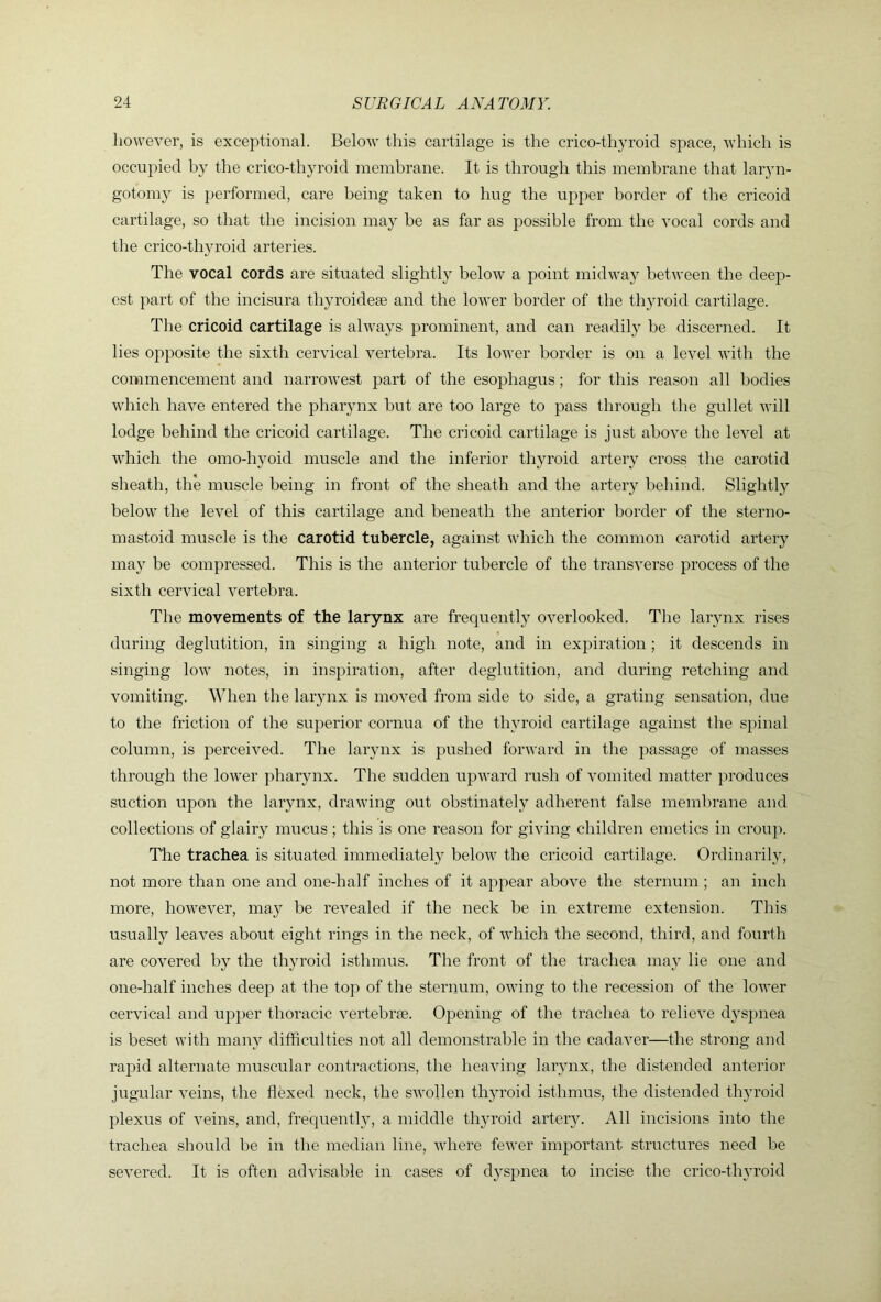 however, is exceptional. Below this cartilage is the crico-thyroid space, wdiich is occupied by the crico-thyroid membrane. It is through this membrane that laryn- gotomj' is ])erformed, care being taken to hug the upper border of the cricoid cartilage, so that the incision may be as far as possible from the vocal cords and the crico-thyroid arteries. The vocal cords are situated slightly below a point midwa}^ between the deep- est part of the incisura thyroideae and the lower border of the thyroid cartilage. The cricoid cartilage is always prominent, and can readily be discerned. It lies opposite the sixth cervical vertebra. Its lower border is on a level Avith the commencement and naiTOwest part of the esophagus; for this reason all bodies which have entered the pharynx but are too large to pass through the gullet will lodge behind the cricoid cartilage. The cricoid cartilage is just above the level at Avhich the omo-hyoid muscle and the inferior thyroid artery cross the carotid sheath, the muscle being in front of the sheath and the artery behind. Slightly below the level of this cartilage and beneath the anterior border of the sterno- mastoid muscle is the carotid tubercle, against which the common carotid artery ma} be compressed. This is the anterior tubercle of the transA^erse process of the sixth ceiwical A^ertebra. The movements of the larynx are frequently overlooked. The larynx rises during deglutition, in singing a high note, and in expiration ; it descends in singing Ioaa' notes, in inspiration, after deglutition, and during retching and Ammiting. When the larynx is moA^ed from side to side, a grating sensation, due to the friction of the superior cornua of the thyroid cartilage against the s])inal column, is perceh^ed. The larynx is pushed fonvard in the passage of masses through the loxA'er pharynx. The sudden upAA^ard rush of A'omited matter produces suction upon the larynx, draAA’ing out obstinately adherent false membrane and collections of glairy mucus; this is one reason for giving children emetics in croup. The trachea is situated immediately beloAV the cricoid cartilage. Ordinarily, not more than one and one-half inches of it appear aboA^e the sternum ; an inch more, hoAA’ever, may be reA^ealed if the neck be in extreme extension. This usually leaves about eight rings in the neck, of A\diich the second, third, and fourth are covered by the thyroid isthmus. The front of the trachea ma}' lie one and one-half inches deep at the top of the sternum, owing to the recession of the loAA'er cerAucal and upper thoracic A^ertebrse. Opening of the trachea to relieA’e d}spnea is beset with many difficulties not all demonstrable in the cadaver—the strong and rapid alternate muscular contractions, the heaAung larynx, the distended anterior jugular veins, the flexed neck, the SAA’ollen thyroid isthmus, the distended thyroid plexus of A^eins, and, frequently, a middle th}U’oid arteiy. All incisions into the trachea should be in the median line, AA'here feAA-er important structures need be seA^ered. It is often adAusable in cases of dyspnea to incise the crico-tliA’roid