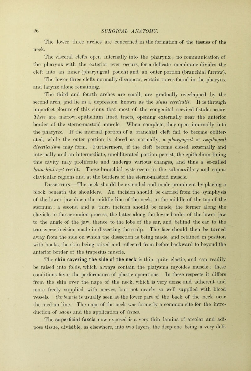 The lower three arches are concerned in the formation of the tissues of tire neck. The visceral clefts open internally into the pharynx ; no communication of the pharynx with the exterior ever occurs, for a delicate membrane divides the cleft into an inner (pharyngeal pouch) and an outer portion (branchial furrow). The lower three clefts normally disappear, certain traces found in the pharynx and larynx alone remaining. The third and fourth arches are small, are gradually overlapped by the second arch, and lie in a depression known as the sinus cervicalis. It is through imperfect closure of this sinus that most of the congenital cervical fistulse occur. These are narrow, epithelium lined tracts, opening externally near the anterior border of the sterno-mastoid muscle. When complete, they open internally into the pharynx. If the internal portion of a branchial cleft fail to become obliter- ated, w'hile the outer portion is closed as normally, a pharyngeal or esophageal diverticulum may form. Furthermore, if the cleft become closed externally and internally and an intermediate, unobliterated portion persist, the epithelium lining this cavity may proliferate and undergo various changes, and thus a so-called branchial cyst result. These branchial cysts occur in the submaxillary and supra- clavicular regions and at the borders of the sterno-mastoid muscle. Dissection.—The neck should be extended and made prominent by placing a block beneath the shoulders. An incision should be carried from the symphysis of the lower jaw down the middle line of the neck, to the middle of the top of the sternum ; a second and a third incision should be made, the former along the clavicle to the acromion process, the latter along the lower border of the lower jaiv to the angle of the jaw, thence to the lobe of the ear, and behind the ear to the transverse incision made in dissecting the scalp. The face should then be turned away from the side on which the dissection is being made, and retained in position wdth hooks, the skin being raised and reflected from before backward to beyond the anterior border of the trapezius muscle. The skin covering the side of the neck is thin, quite elastic, and can readily be raised into folds, which always contain the platysma myoides muscle; these conditions favor the performance of plastic operations. In these, respects it differs from the skin over the nape of the neck, which is very dense and adherent and more freely supplied with nerves, but not nearly so well supplied with blood vessels. Carbuncle is usually seen at the lower part of the back of the neck near the median line. The nape of the neck was formerly a common site for the intro- duction of setons and the application of issues. The superficial fascia now exposed is a very thin lamina of areolar and adi- pose tissue, divisible, as elsewhere, into two layers, the deep one being a very deli-