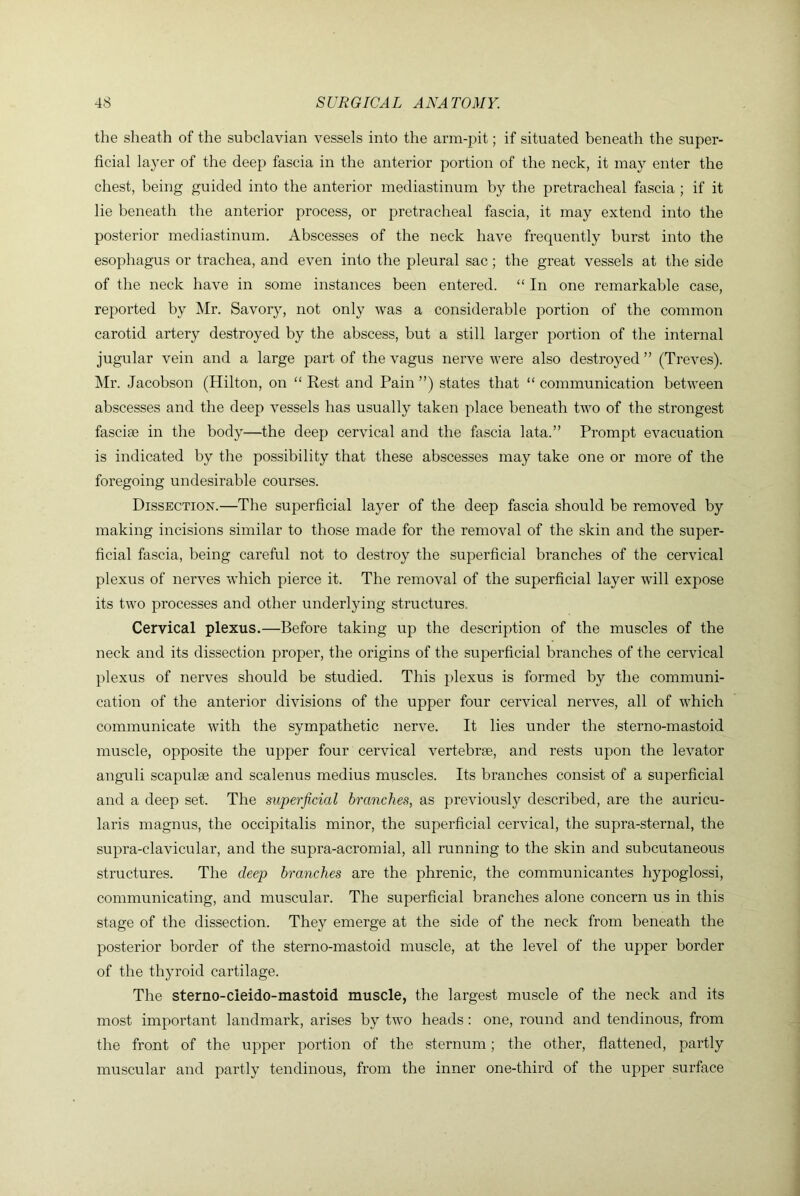 the sheath of the subclavian vessels into the arm-pit; if situated beneath the super- ficial layer of the deep fascia in the anterior portion of the neck, it may enter the chest, being guided into the anterior mediastinum by the pretracheal fascia ; if it lie beneath the anterior process, or pretracheal fascia, it may extend into the posterior mediastinum. Abscesses of the neck have frequently burst into the esophagus or trachea, and even into the pleural sac; the great vessels at the side of the neck have in some instances been entered. “ In one remarkable case, reported by Mr. Savory, not only was a considerable portion of the common carotid artery destroyed by the abscess, but a still larger portion of the internal jugular vein and a large part of the vagus nerve were also destroyed ” (Treves). Mr. Jacobson (Hilton, on “ Rest and Pain ”) states that “ communication between abscesses and the deep vessels has usually taken place beneath two of the strongest fasciae in the body—the deep cervical and the fascia lata.” Prompt evacuation is indicated by the possibility that these abscesses may take one or more of the foregoing undesirable courses. Dissection.—The superficial layer of the deep fascia should be removed by making incisions similar to those made for the removal of the skin and the super- ficial fascia, being careful not to destroy the superficial branches of the cervical plexus of nerves which pierce it. The removal of the superficial layer will expose its two processes and other underlying structures. Cervical plexus.—Before taking up the description of the muscles of the neck and its dissection proper, the origins of the superficial branches of the cervical plexus of nerves should be studied. This plexus is formed by the communi- cation of the anterior divisions of the upper four cervical nerves, all of which communicate with the sympathetic nerve. It lies under the sterno-mastoid muscle, opposite the upper four cervical vertebrae, and rests upon the levator anguli scapulae and scalenus medius muscles. Its branches consist of a superficial and a deep set. The superficial branches, as previously described, are the auricu- laris magnus, the occipitalis minor, the superficial cervical, the supra-sternal, the supra-clavicular, and the supra-acromial, all running to the skin and subcutaneous structures. The deep branches are the phrenic, the communicantes hypoglossi, communicating, and muscular. The superficial branches alone concern us in this stage of the dissection. They emerge at the side of the neck from beneath the posterior border of the sterno-mastoid muscle, at the level of the upper border of the thyroid cartilage. The sterno-cieido-mastoid muscle, the largest muscle of the neck and its most important landmark, arises by two heads: one, round and tendinous, from the front of the upper portion of the sternum; the other, flattened, partly muscular and partly tendinous, from the inner one-third of the upper surface