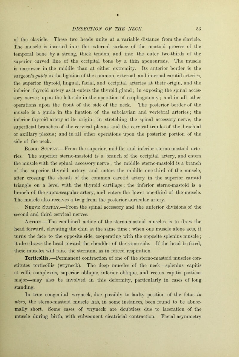 of the clavicle. These two heads unite at a variable distance from the clavicle. The muscle is inserted into the external surface of the mastoid process of the temporal bone by a strong, thick tendon, and into the outer two-thirds of the superior curved line of the occipital hone by a thin aponeurosis. The muscle is narrower in the middle than at either extremity. Its anterior border is the surgeon’s guide in the ligation of the common, external, and internal carotid arteries, the superior thyroid, lingual, facial, and occipital arteries at their origin, and the inferior thyroid artery as it enters the thyroid gland; in exposing the spinal acces- sory nerve; upon the left side in the operation of esophagotomy ; and in all other operations upon the front of the side of the neck. The posterior border of the muscle is a guide in tlie ligation of the subclavian and vertebral arteries; the inferior thyroid artery at its origin; in stretching the spinal accessory nerve, the superficial branches of the cervical plexus, and the cervical trunks of the brachial or axillary plexus; and in all other operations upon the posterior portion of the side of the neck. Blood Supply.—From the superior, middle, and inferior sterno-mastoid arte- ries. The superior sterno-mastoid is a branch of the occipital artery, and enters the muscle with the spinal accessory nerve ; the middle sterno-mastoid is a branch of the superior thyroid artery, and enters the middle one-third of the muscle, after crossing the sheath of the common carotid artery in the superior carotid triangle on a level with the thyroid cartilage; the inferior sterno-mastoid is a branch of the supra-scapular artery, and enters the lower one-third of the muscle. The muscle also receives a twig from the posterior auricular artery. Nerve Supply.—From the spinal accessory and the anterior divisions of the second and third cervical nerves. Action.—The combined action of the sterno-mastoid muscles is to draw the head forward, elevating the chin at the same time; -when one muscle alone acts, it turns the face to the opposite side, cooperating with the opposite splenius muscle ; it also draws the head toward the shoulder of the same side. If the head be fixed, these muscles will raise the sternum, as in forced respiration. Torticollis.—Permanent contraction of one of the sterno-mastoid muscles con- stitutes torticollis (wryneck). The deep muscles of the neck—splenius capitis et colli, complexus, superior oblique, inferior oblique, and rectus capitis posticus major—may also be involved in this deformity, particularly in cases of long standing. In true congenital wryneck, due possibly to faulty position of the fetus in utero, the sterno-mastoid muscle has, in some instances, been found to be abnor- mally short. Some cases of wryneck are doubtless due to laceration of the muscle during birth, with subsequent cicatricial contraction. Facial asymmetry