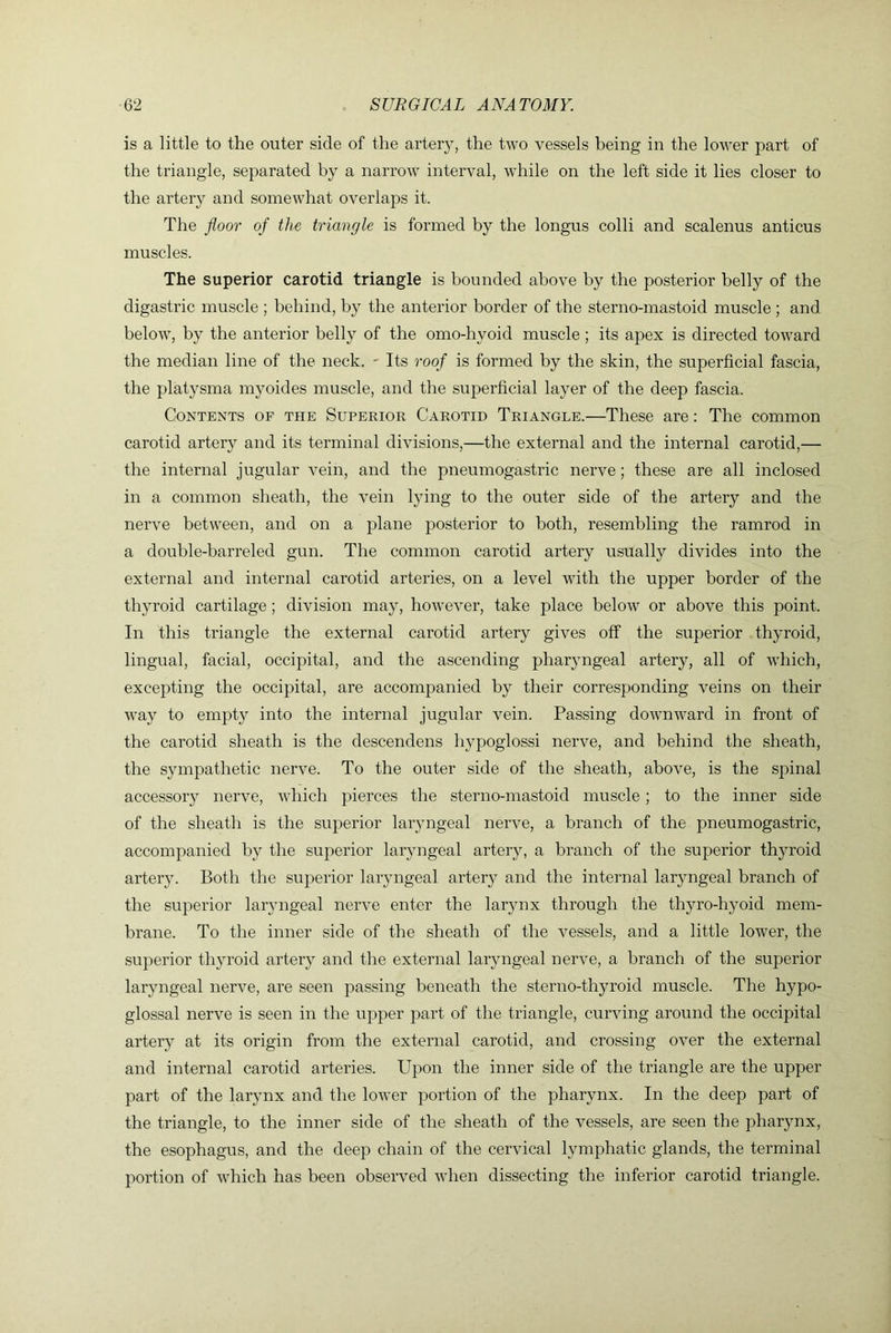 is a little to the outer side of the artery, the two vessels being in the lower part of the triangle, separated by a narrow interval, while on the left side it lies closer to the artery and somewhat overlaps it. The floor of the triangle is formed by the longus colli and scalenus anticus muscles. The superior carotid triangle is bounded above by the posterior belly of the digastric muscle ; behind, by the anterior border of the sterno-mastoid muscle ; and below, by the anterior belly of the omo-hyoid muscle; its apex is directed toward the median line of the neck. ' Its roof is formed by the skin, the superficial fascia, the platysma myoides muscle, and the superficial layer of the deep fascia. Contents of the Superior Carotid Triangle.—These are: The common carotid artery and its terminal divisions,—the external and the internal carotid,— the internal jugular vein, and the pneumogastidc nerve; these are all inclosed in a common sheath, the vein lying to the outer side of the artery and the nerve between, and on a plane posterior to both, resembling the ramrod in a double-barreled gun. The common carotid artery usually divides into the external and internal carotid arteries, on a level with the upper border of the thyroid cartilage; division may, however, take place below or above this point. In this triangle the external carotid artery gives off the superior thyroid, lingual, facial, occipital, and the ascending pharyngeal artery, all of which, excepting the occipital, are accompanied by their corresponding veins on their w'ay to empty into the internal jugular vein. Passing downward in front of the carotid sheath is the descendens hypoglossi nerve, and behind the sheath, the sympathetic nerve. To the outer side of the sheath, above, is the spinal accessor}^ nerve, which pierces the sterno-mastoid muscle; to the inner side of the sheath is the superior laryngeal nerve, a branch of the pneumogastric, accompanied by the superior laryngeal artery, a branch of the superior thyroid artery. Both the superior laryngeal artery and the internal laryngeal branch of the superior laryngeal nerve enter the larynx through the thyro-hyoid mem- brane. To the inner side of the sheath of the vessels, and a little lower, the superior thyroid artery and the external laryngeal nerve, a branch of the superior laryngeal nerve, are seen passing beneath the sterno-thyroid muscle. The hypo- glossal nerve is seen in the upper part of the triangle, curving around the occipital artery at its origin from the external carotid, and crossing over the external and internal carotid arteries. Upon the inner side of the triangle are the upper part of the larynx and the lower portion of the pharynx. In the deep part of the triangle, to the inner side of the sheath of the vessels, are seen the pharynx, the esophagus, and the deep chain of the cervical lymphatic glands, the terminal portion of wUich has been observed Avhen dissecting the inferior carotid triangle.