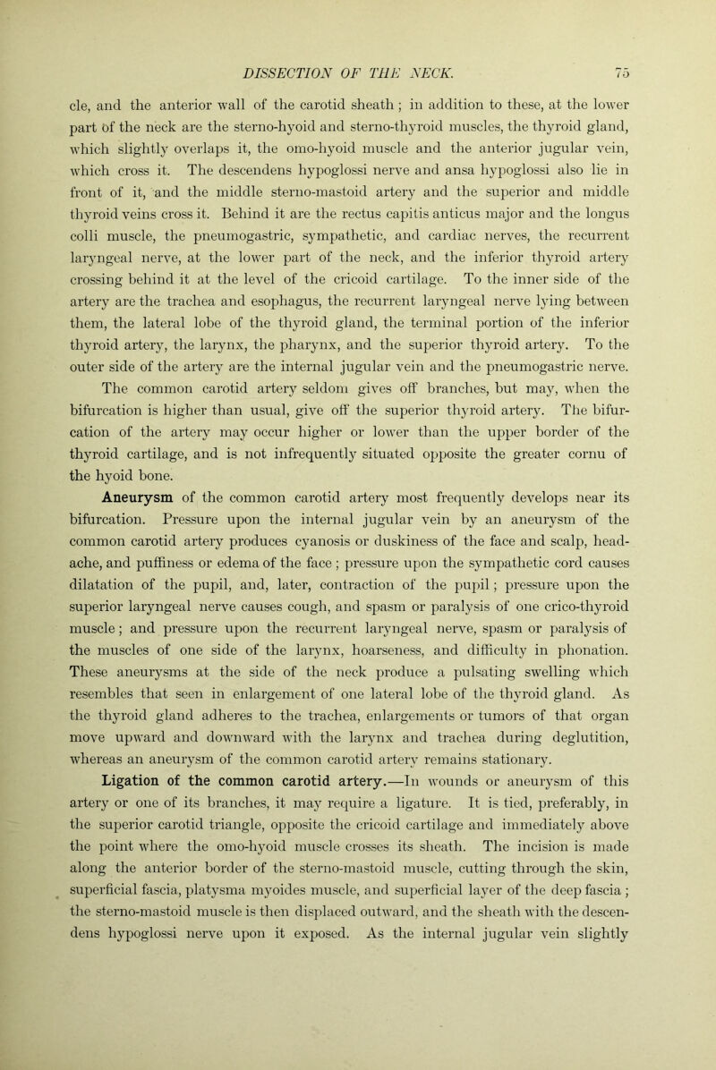 cle, and the anterior wall of the carotid sheath ; in addition to these, at the lower part of the neck are the sterno-hyoid and sterno-thyroid muscles, the thyroid gland, which slightly overlaps it, the omo-hyoid muscle and the anterior jugular vein, which cross it. The descendens hypoglossi nerve and ansa hypoglossi also lie in front of it, and the middle sterno-mastoid artery and the superior and middle thyroid veins cross it. Behind it are the rectus capitis anticus major and the longus colli muscle, the pneumogastric, sympathetic, and cardiac nerves, the recurreirt laryngeal nerve, at the lower part of the neck, and the inferior thyroid artery crossing behind it at the level of the cricoid cartilage. To the inner side of the artery are the trachea and esophagus, the recurrent laryngeal nerve lying between them, the lateral lobe of the thyroid gland, the terminal portion of the inferior thyroid artery, the larynx, the pharynx, and the superior thyroid artery. To the outer side of the artery are the internal jugular vein and the pneumogastric nerve. The common carotid artery seldom gives off branches, hut may, when the bifurcation is higher than usual, give off the superior thyroid artery. The bifur- cation of the artery may occur higher or lower than the upper border of the thyroid cartilage, and is not infrequently situated opposite the greater cornu of the hyoid bone. Aneurysm of the common carotid artery most frequently develops near its bifurcation. Pressure upon the internal jugular vein by an aneurysm of the common carotid artery produces cyanosis or duskiness of the face and scalp, head- ache, and puffiness or edema of the face; pressure upon the sympathetic cord causes dilatation of the pupil, and, later, contraction of the pupil; pressure upon the superior laryngeal nerve causes cough, and spasm or paralysis of one crico-thyroid muscle; and pressure upon the recurrent laryngeal nerve, spasm or paralysis of the muscles of one side of the larynx, hoarseness, and difficulty in phonation. These aneurysms at the side of the neck produce a pulsating swelling which resembles that seen in enlargement of one lateral lobe of the thyroid gland. As the thyroid gland adheres to the trachea, enlargements or tumors of that organ move upward and downward with the larynx and trachea during deglutition, whereas an aneurysm of the common carotid artery remains stationary. Ligation of the common carotid artery.—In wounds or aneurysm of this artery or one of its branches, it may require a ligature. It is tied, preferably, in the superior carotid triangle, opposite the cricoid cartilage and immediately above the point where the omo-hyoid muscle crosses its sheath. The incision is made along the anterior border of the sterno-mastoid muscle, cutting through the skin, superficial fascia, platysma myoides muscle, and superficial layer of the deep fascia ; the sterno-mastoid muscle is then displaced outward, and the sheath with the descen- dens hypoglossi nerve upon it exposed. As the internal jugular vein slightly