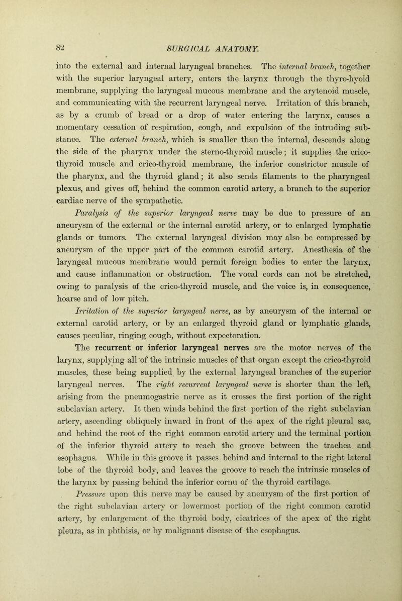 into the external and internal laryngeal branches. The internal branch, together with the superior laryngeal artery, enters the larynx through the thyro-hyoid membrane, supplying the laryngeal mucous membrane and the arytenoid muscle, and communicating with the recurrent laryngeal nerve. Irritation of this branch, as by a crumb of bread or a drop of water entering the larynx, causes a momentary cessation of respiration, cough, and expulsion of the intruding sub- stance. The external branch, which is smaller than the internal, descends along the side of the pharynx under the sterno-thyroid muscle; it supplies the crico- thyroid muscle and crico-thyroid membrane, the inferior constrictor muscle of the pharynx, and the thyroid gland; it also sends filaments to the pharyngeal plexus, and gives off, behind the common carotid artery, a branch to the superior cardiac nerve of the sympathetic. Paralysis of the superior laryngeal nerve may be due to pressure of an aneurysm of the external or the internal carotid artery, or to enlarged lymphatic glands or tumors. The external laryngeal division may also be compressed by aneurysm of the upper part of the common carotid artery. Anesthesia of the laryngeal mucous membrane would permit foreign bodies to enter the larynx, and cause inflammation or obstruction. The vocal cords can not be stretched, owing to paralysis of the crico-thyroid muscle, and the voice is, in consequence, hoarse and of low pitch. Irritation of the superior laryngeal nerve, as by aneurysm of the internal or external carotid artery, or by an enlarged thyroid gland or lymphatic glands, causes peculiar, ringing cough, without expectoration. The recurrent or inferior laryngeal nerves are the motor nerves of the larynx, supplying all of the intrinsic muscles of that organ except the crico-thyroid muscles, these being supplied by the external laryngeal branches of the superior laryngeal nerves. The right recurrent laryngeal nerve is shorter than the left, arising from the pneumogastric nerve as it crosses the first portion of the right subclavian artery. It then winds behind the first portion of the right subclavian artery, ascending obliquely inward in front of the apex of the right pleural sac, and behind the root of the right common carotid artery and the terminal portion of the inferior thyroid artery to reach the groove between the trachea and esophagus. While in this groove it passes behind and internal to the right lateral lobe of the thyroid body, and leaves the groove to reach the intrinsic muscles of the larynx by passing behind the inferior cornu of the thyroid cartilage. Pressure upon this nerve may be caused by aneurysm of the first portion of the right subclavian artery or lowermost portion of the right common carotid artery, by enlargement of the th3U’oid body, cicatrices of the apex of the right pleura, as in phthisis, or by malignant disease of the esophagus.