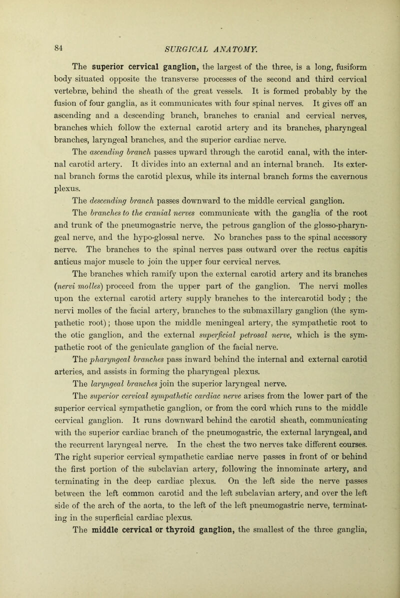 The superior cervical ganglion, the largest of the three, is a long, fusiforna body situated opposite the transverse processes of the second and third cervical vertebrae, behind the sheath of the great vessels. It is formed probably by the fusion of four ganglia, as it communicates with four spinal nerves. It gives off an ascending and a descending branch, branches to cranial and cervical nerves, branches which follow the external carotid artery and its branches, pharyngeal branches, laryngeal branches, and the superior cardiac nerve. The ascending branch passes upward through the carotid canal, with the inter- nal carotid artery. It divides into an external and an internal branch. Its exter- nal branch forms the carotid plexus, while its internal branch forms the cavernous plexus. The descending branch passes downward to the middle cervical ganglion. The branches to the cranial nerves communicate with the ganglia of the root and trunk of the pneumogastric nerve, the petrous ganglion of the glosso-pharyn- geal nerve, and the hypo-glossal nerve. No branches pass to the spinal accessory nerve. The branches to the spinal nerves pass outward over the rectus capitis anticus major muscle to join the upper four cervical nerves. The branches which ramify upon the external carotid artery and its branches (nervi molles) proceed from the upper part of the ganglion. The nervi molles upon the external carotid artery supply branches to the intercarotid body ; the nervi molles of the facial artery, branches to the submaxillary ganglion (the sym- pathetic root); those upon the middle meningeal artery, the sympathetic root to the otic ganglion, and the external superficial petrosal nerve, which is the sym- pathetic root of the geniculate ganglion of the facial nerve. The pharyngeal branches pass inward behind the internal and external carotid arteries, and assists in forming the pharyngeal plexus. The laryngeal branches }oin. the superior laryngeal nerve. The superior cervical sympathetic cardiac nerve arises from the lower part of the superior cervical sympathetic ganglion, or from the cord which runs to the middle cervical ganglion. It runs downward behind the carotid sheath, communicating with the superior cardiac branch of the pneumogastric, the external laryngeal, and the recurrent laryngeal nerve. In the chest the two nerves take different courses. The right superior cervical sympathetic cardiac nerve passes in front of or behind the first portion of the subclavian artery, following the innominate artery, and terminating in the deep cardiac plexus. On the left side the nerve passes between the left common carotid and the left subclavian artery, and over the left side of the arch of the aorta, to the left of the left pneumogastric nerve, terminat- ing in the superficial cardiac plexus. The middle cervical or thyroid ganglion, the smallest of the three ganglia.