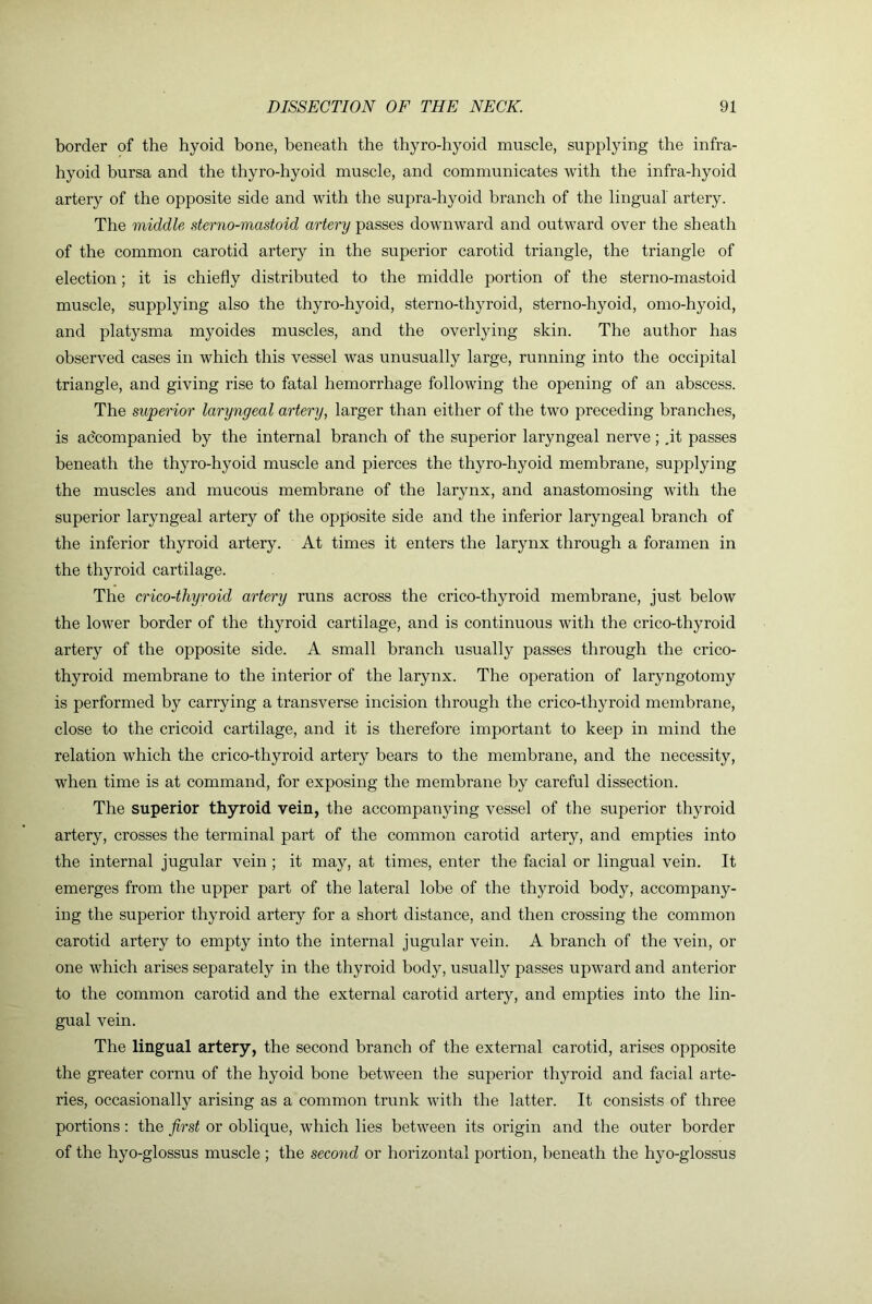 border of the hyoid bone, beneath the thyro-hyoid muscle, supplying the infra- hyoid bursa and the thyro-hyoid muscle, and communicates with the infra-hyoid artery of the opposite side and with the supra-hyoid branch of the lingual artery. The middle sterno-mastoid artery passes downward and outward over the sheath of the common carotid artery in the superior carotid triangle, the triangle of election; it is chiefly distributed to the middle portion of the sterno-mastoid muscle, supplying also the thyro-hyoid, sterno-thyroid, sterno-hyoid, omo-hyoid, and platysma myoides muscles, and the overlying skin. The author has observed cases in which this vessel was unusually large, running into the occipital triangle, and giving rise to fatal hemorrhage following the opening of an abscess. The superior laryngeal artery, larger than either of the two preceding branches, is accompanied by the internal branch of the superior laryngeal nerve; ,it passes beneath the thyro-hyoid muscle and pierces the thyro-hyoid membrane, supplying the muscles and mucous membrane of the larynx, and anastomosing with the superior laryngeal artery of the opposite side and the inferior laryngeal branch of the inferior thyroid artery. At times it enters the larynx through a foramen in the thyroid cartilage. The crico-thyroid artery runs across the crico-thyroid membrane, just below the lower border of the thyroid cartilage, and is continuous with the crico-thyroid artery of the opposite side. A small branch usually passes through the crico- thyroid membrane to the interior of the larynx. The operation of laryngotomy is performed by carrying a transverse incision through the crico-thyroid membrane, close to the cricoid cartilage, and it is therefore important to keep in mind the relation which the crico-thyroid artery bears to the membrane, and the necessity, when time is at command, for exposing the membrane by careful dissection. The superior thyroid vein, the accompanying vessel of the superior thyroid artery, crosses the terminal part of the common carotid artery, and empties into the internal jugular vein ; it may, at times, enter the facial or lingual vein. It emerges from the upper part of the lateral lobe of the thyroid body, accompany- ing the superior thyroid artery for a short distance, and then crossing the common carotid artery to empty into the internal jugular vein. A branch of the vein, or one which arises separately in the thyroid body, usually passes upward and anterior to the common carotid and the external carotid artery, and empties into the lin- gual vein. The lingual artery, the second branch of the external carotid, arises opposite the greater cornu of the hyoid bone between the superior thyroid and facial arte- ries, occasionally arising as a common trunk with the latter. It consists of three portions: the first or oblique, which lies between its origin and the outer border of the hyo-glossus muscle ; the second or horizontal portion, beneath the hyo-glossus