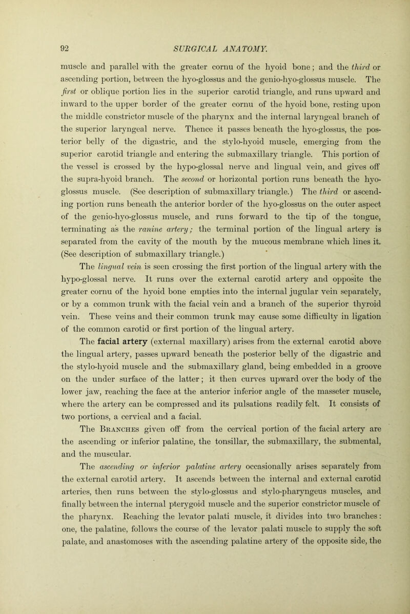 muscle and parallel with the greater cornu of the hyoid bone; and the third or ascending portion, between the hyo-glossus and the genio-hyo-glossus muscle. The first or oblique portion lies in the superior carotid triangle, and runs upward and inward to the upper border of the greater cornu of the hyoid bone, resting upon the middle constrictor muscle of the pharynx and the internal laryngeal branch of the superior laryngeal nerve. Thence it passes beneath the hyo-glossus, the pos- terior belly of the digastric, and the stylo-hyoid muscle, emerging from the superior carotid triangle and entering the submaxillary triangle. This portion of the vessel is crossed by the hypo-glossal nerve and lingual vein, and gives off the supra-hyoid branch. The second or horizontal portion runs beneath the hyo- glossus muscle. (See description of submaxillary triangle.) The third or ascend- ing portion runs beneath the anterior border of the hyo-glossus on the outer aspect of the genio-hyo-glossus muscle, and runs forward to the tip of the tongue, terminating as the ranine artery; the terminal portion of the lingual artery is separated from the cavity of the mouth by the mucous membrane which lines it. (See description of submaxillary triangle.) The lingual vein is seen crossing the first portion of the lingual artery with the hypo-glossal nerve. It runs over the external carotid artery and opposite the greater cornu of the hyoid bone empties into the internal jugular vein separately, or by a common trunk with the facial vein and a branch of the superior thyroid vein. These veins and their common trunk may cause some difficulty in ligation of the common carotid or first portion of the lingual artery. The facial artery (external maxillary) arises from the external carotid above the lingual artery, passes upward beneath the posterior belly of the digastric and the stylo-hyoid muscle and the submaxillary gland, being embedded in a groove on the under surface of the latter; it then curves upward over the body of the lower jaw, reaching the face at the anterior inferior angle of the masseter muscle, where the artery can be compressed and its pulsations readily felt. It consists of two portions, a cervical and a facial. The Branches given off from the cervical portion of the facial artery are the ascending or inferior palatine, the tonsillar, the submaxillary, the submental, and the muscular. The ascending or inferior palatine artery occasionally arises separately from the external carotid artery. It ascends between the internal and external carotid arteries, then runs between the stylo-glossus and st}do-pharyngeus muscles, and finally between the internal pterygoid muscle and the superior constrictor muscle of the pharynx. Reaching the levator palati muscle, it divides into two branches: one, the palatine, follows the course of the levator palati muscle to supply the soft palate, and anastomoses with the ascending palatine artery of the opposite side, the