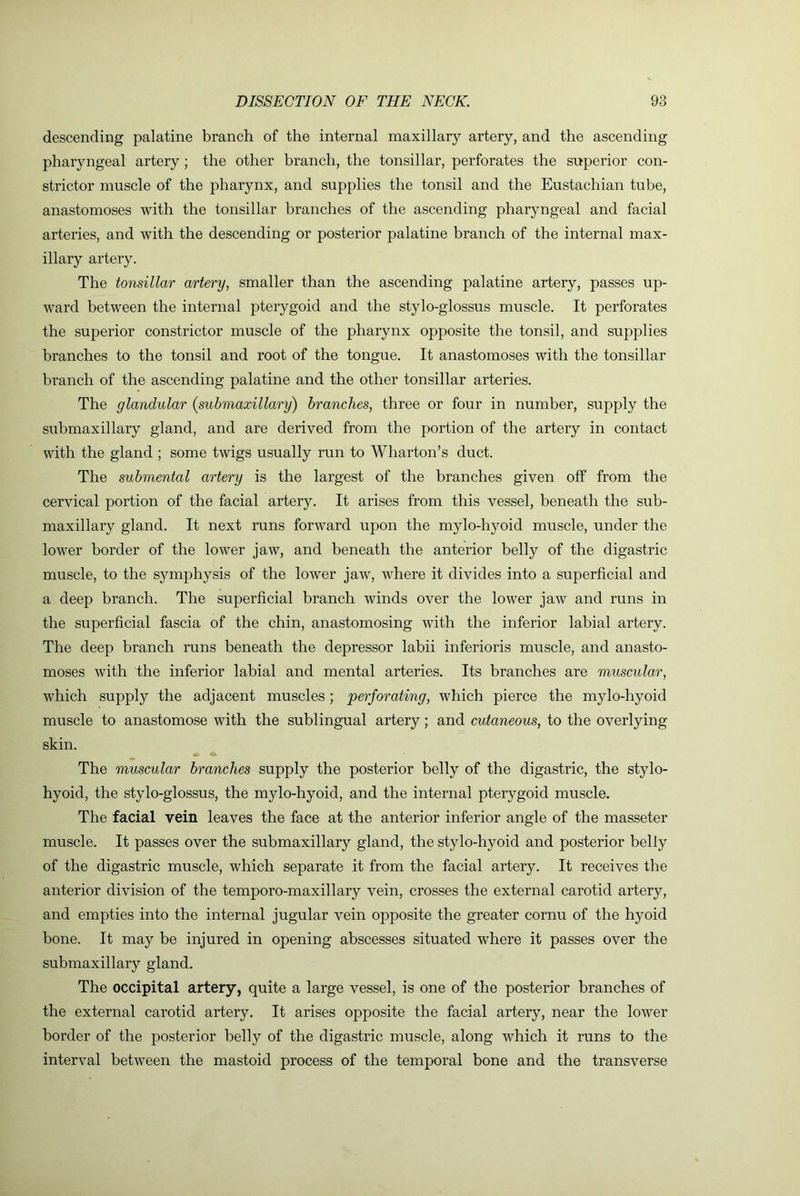 descending palatine branch of the internal maxillary artery, and the ascending pharyngeal artery; the other branch, the tonsillar, perforates the superior con- strictor muscle of the pharynx, and supplies the tonsil and the Eustachian tube, anastomoses with the tonsillar branches of the ascending pharyngeal and facial arteries, and with the descending or posterior palatine branch of the internal max- illary artery. The tonsillar artery, smaller than the ascending palatine artery, passes up- ward between the internal pterygoid and the stylo-glossus muscle. It perforates the superior constrictor muscle of the pharynx opposite the tonsil, and supplies branches to the tonsil and root of the tongue. It anastomoses with the tonsillar branch of the ascending palatine and the other tonsillar arteries. The glandular (submaxillary) branches, three or four in number, supply the submaxillary gland, and are derived from the portion of the artery in contact with the gland ; some twigs usually run to Wharton’s duct. The submental artery is the largest of the branches given off from the cervical portion of the facial artery. It arises from this vessel, beneath the sub- maxillary gland. It next runs forward upon the mylo-hyoid muscle, under the lower border of the lower jaw, and beneath the anterior belly of the digastric muscle, to the symphysis of the lower jaw, where it divides into a superficial and a deep branch. The superficial branch winds over the lower jaw and runs in the superficial fascia of the chin, anastomosing with the inferior labial artery. The deep branch runs beneath the depressor labii inferioris muscle, and anasto- moses with the inferior labial and mental arteries. Its branches are musculo,r, which supply the adjacent muscles ; perforating, which pierce the mylo-hyoid muscle to anastomose with the sublingual artery; and cutaneous, to the overlying skin. The muscular branches supply the posterior belly of the digastric, the stylo- hyoid, the stylo-glossus, the mylo-hyoid, and the internal pterygoid muscle. The facial vein leaves the face at the anterior inferior angle of the masseter muscle. It passes over the submaxillary gland, the stylo-hyoid and posterior belly of the digastric muscle, which separate it from the facial artery. It receives the anterior division of the temporo-maxillary vein, crosses the external carotid artery, and empties into the internal jugular vein opposite the greater cornu of the hyoid bone. It may be injured in opening abscesses situated where it passes over the submaxillary gland. The occipital artery, quite a large vessel, is one of the posterior branches of the external carotid artery. It arises opposite the facial artery, near the lower border of the posterior belly of the digastric muscle, along which it runs to the interval between the mastoid process of the temporal bone and the transverse