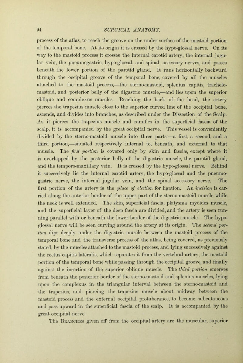 process of the atlas, to reach the groove on the under surface of the mastoid portion of the temporal bone. At its origin it is crossed by the hypo-glossal nerve. On its way to the mastoid process it crosses the internal carotid artery, the internal jugu- lar vein, the pneumogastric, hypo-glossal, and spinal accessory nerves, and passes beneath the lower portion of the parotid gland. It runs horizontally backward through the occipital groove of the temporal bone, covered by all the muscles attached to the mastoid process,—the sterno-mastoid, splenius capitis, trachelo- mastoid, and posterior belly of the digastric muscle,—and lies upon the superior oblique and complexus muscles. Reaching the back of the head, the artery pierces the trapezius muscle close to the superior curved line of the occipital bone, ascends, and divides into branches, as described under the Dissection of the Scalp. As it pierces the trapezius muscle and ramifies in the superficial fascia of the scalp, it is accompanied by the great occipital nerve. This vessel is conveniently divided by the sterno-mastoid muscle into three parts,—a first, a second, and a third portion,—situated respectively internal to, beneath, and external to that muscle. The first portion is covered only by skin and fasciae, except where it is overlapped by the posterior belly of the digastric muscle, the parotid gland, and the temporo-maxillary vein. It is crossed by the hypo-glossal nerve. Behind it successively lie the internal carotid artery, the hypo-glossal and the pneumo- gastric nerve, the internal jugular vein, and the spinal accessory nerve. The first portion of the artery is the place of election for ligation. An incision is car- ried along the anterior border of the upper part of the sterno-mastoid muscle while the neck is well extended. The skin, superficial fascia, platysma myoides muscle, and the superficial layer of the deep fascia are divided, and the artery is seen run- ning parallel with or beneath the lower border of the digastric muscle. The hypo- glossal nerve will he seen curving around the artery at its origin. The second por- tion dips deeply under the digastric muscle between the mastoid process of the temporal bone and the transverse process of the atlas, being covered, as previously stated, by the muscles attached to the mastoid process, and lying successively against the rectus capitis lateralis, which separates it from the vertebral artery, the mastoid portion of the temporal bone while passing through the occipital groove, and finally against the insertion of the superior oblique muscle. The third portion emerges from beneath the posterior border of the sterno-mastoid and splenius muscles, lying upon the complexus in the triangular interval between the sterno-mastoid and the trapezius, and piercing the trapezius muscle about midway between the mastoid process and the external occipital protuberance, to become subcutaneous and pass upward in the superficial fascia of the scalp. It is accompanied by the great occipital nerve. The Branches given off from the occipital artery are the muscular, superior