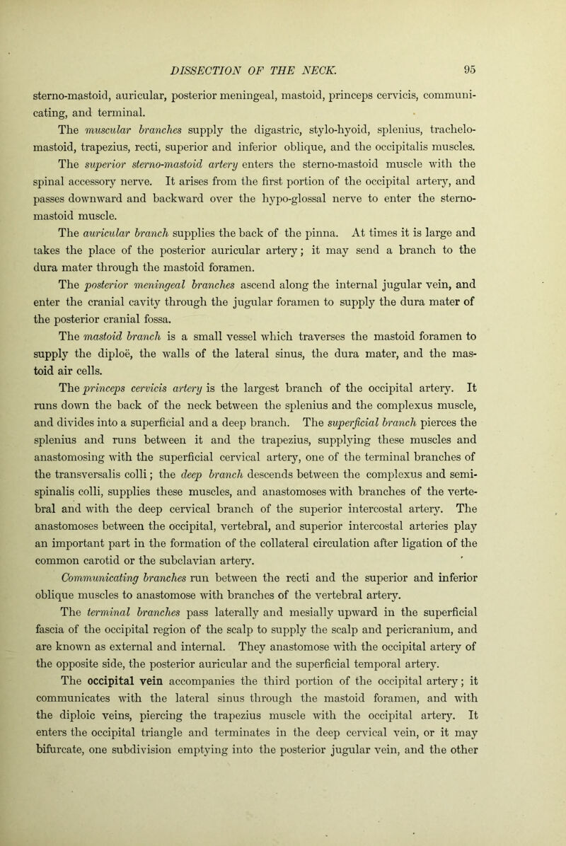 sterno-mastoid, auricular, posterior meningeal, mastoid, princeps cervicis, communi- cating, and terminal. The muscular branches supply the digastric, stylo-hyoid, splenius, trachelo- mastoid, trapezius, recti, superior and inferior oblique, and the occipitalis muscles. The superior sterno-mastoid artery enters the sterno-mastoid muscle with the spinal accessory nerve. It arises from the first portion of the occipital artery, and passes downward and backward over the hypo-glossal nerve to enter the sterno- mastoid muscle. The auricular branch supplies the back of the pinna. At times it is large and takes the place of the posterior auricular artery; it may send a branch to the dura mater through the mastoid foramen. The posterior meningeal branches ascend along the internal jugular vein, and enter the cranial cavity through the jugular foramen to supply the dura mater of the posterior cranial fossa. The mastoid branch is a small vessel which traverses the mastoid foramen to supply the diploe, the walls of the lateral sinus, the dura mater, and the mas- toid air cells. The princeps cervicis artery is the largest branch of the occipital artery. It runs down the back of the neck between the splenius and the complexus muscle, and divides into a superficial and a deep branch. The superficial branch pierces the splenius and runs between it and the trapezius, supplying these muscles and anastomosing with the superficial cervical artery, one of the terminal branches of the transversalis colli; the deep branch descends between the complexus and semi- spinalis colli, supplies these muscles, and anastomoses with branches of the verte- bral and with the deep cervical branch of the superior intercostal artery. The anastomoses between the occipital, vertebral, and superior intercostal arteries play an important part in the formation of the collateral circulation after ligation of the common carotid or the subclavian artery. Communicating branches run between the recti and the superior and inferior oblique muscles to anastomose with branches of the vertebral artery. The terminal branches pass laterally and mesially upward in the superficial fascia of the occipital region of the scalp to supply the scalp and pericranium, and are known as external and internal. They anastomose with the occipital artery of the opposite side, the posterior auricular and the superficial temporal artery. The occipital vein accompanies the third portion of the occipital artery; it communicates with the lateral sinus through the mastoid foramen, and with the diploic veins, piercing the trapezius muscle with the occipital artery. It enters the occipital triangle and terminates in the deep cervical vein, or it may bifurcate, one subdivision emptying into the posterior jugular vein, and the other