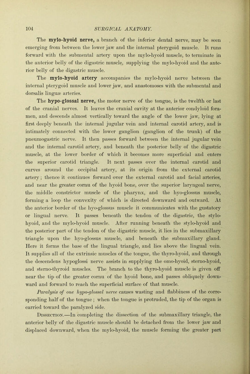 The mylo-hyoid nerve, a branch of the inferior dental nerve, may be seen emerging from between the lower jaw and the internal pterygoid muscle. It runs forward with the submental artery upon the mylo-hyoid muscle, to terminate in the anterior belly of the digastric muscle, supplying the mylo-hyoid and the ante- rior belly of the digastric muscle. The mylo-hyoid artery accompanies the mylo-hyoid nerve between the internal pterygoid muscle and lower jaw, and anastomoses with the submental and dorsalis linguee arteries. The hypo-glossal nerve, the motor nerve of the tongue, is the twelfth or last of the cranial nerves. It leaves the cranial cavity at the anterior condyloid fora- men, and descends almost vertically toward the angle of the lower jaw, lying at first deeply beneath the internal jugular vein and internal carotid artery, and is intimately connected with the lower ganglion (ganglion of the trunk) of the pneumogastric nerve. It then passes forward between the internal jugular vein and the internal carotid artery, and beneath the posterior belly of the digastric muscle, at the loAver border of which it becomes more superficial and enters the superior carotid triangle. It next passes over the internal carotid and curves around the occipital artery, at its origin from the external carotid artery ; thence it continues forward over the external carotid and facial arteries, and near the greater cornu of the hyoid bone, over the superior laryngeal nerve, the middle constrictor muscle of the pharynx, and the hyo-glossus muscle, forming a loop the convexity of which is directed dowiiAvard and outward. At the anterior border of the hyo-glossus muscle it communicates with the gustatory or lingual nerve. It passes beneath the tendon of the digastric, the st}do- hyoid, and the mylo-hyoid muscle. After running beneath the stylo-hyoid and the posterior part of the tendon of the digastric muscle, it lies in the submaxillary triangle upon the hyo-glossus muscle, and beneath the submaxillary gland. Here it forms the base of the lingual triangle, and lies above the lingual vein. It supplies all of the extrinsic muscles of the tongue, the thyro-hyoid, and through the descendens hypoglossi nerve assists in suppljdng the omo-hyoid, sterno-hyoid, and sterno-thyroid muscles. The branch to the thyro-hyoid muscle is given off near the tip of the greater cornu of the hyoid bone, and passes obliquely down- ward and forward to reach the superficial surface of that muscle. Paralysis of one hypo-glossal nerve causes wasting and flabbiness of the corre- sponding half of the tongue ; when the tongue is protruded, the tip of the organ is carried toward the paralyzed side. Dissection.—In completing the dissection of the submaxillary triangle, the anterior belly of the digastric muscle should be detached from the lower jaw and displaced downward, when the mylo-hyoid, the muscle forming the greater part