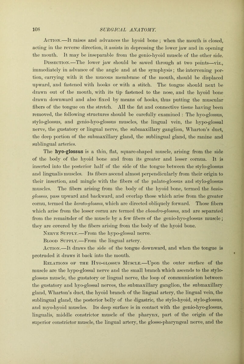 Action.—It raises and advances the hyoid bone ; when the mouth is closed, acting in the reverse direction, it assists in depressing the lower jaw and in opening the mouth. It may be inseparable from the genio-hyoid muscle of the other side. Dissection.—The lower jaw should be saw^ed through at two points—viz., immediately in advance of the angle and at the symphysis; the intervening por- tion, carrying with it the mucous membrane of the mouth, should be displaced upward, and fastened with hooks or with a stitch. The tongue should next he drawn out of the mouth, with its tip fastened to the nose, and the hyoid bone drawn downward and also fixed by means of hooks, thus putting the muscular fibers of the tongue on the stretch. All the fat and connective tissue having been removed, the following structures should be carefully examined : The hyo-glossus, stylo-glossus, and genio-hyo-glossus muscles, the lingual vein, the hypo-glossal nerve, the gustatory or lingual nerve, the submaxillary ganglion, Wharton’s duct, the deep portion of the submaxillary gland, the sublingual gland, the ranine and sublingual arteries. The hyo-glossus is a thin, flat, square-shaped muscle, arising from the side of the body of the hyoid bone and from its greater and lesser cornua. It is inserted into the posterior half of the side of the tongue between the stylo-glossus and lingualis muscles. Its fibers ascend almost perpendicularly from their origin to their insertion, and mingle with the fibers of the palato-glossus and stylo-glossus muscles. The fibers arising from the body of the hyoid bone, teimied the basio- glossus, pass upward and backward, and overlap those which arise from the greater cornu, termed the kerato-glossiis, which are directed obliquely forward. Those fibers which arise from the lesser cornu are termed the chondro-glossus, and are separated from the remainder of the muscle by a few fibers of the genio-h}^o-glossus muscle; they are covered by the fibers arising from the body of the hyoid bone. Nerve Supply.—From the hypo-glossal nerve. Blood Supply.—From the lingual artery. Action.—It draws the side of the tongue downward, and when the tongue is protruded it draws it back into the mouth. Relations of the Hyo-glossus Muscle.—Upon the outer surface of the muscle are the hypo-glossal nerve and the small branch which ascends to the stylo- glossus muscle, the gustatory or lingual nerve, the loop of communication between the gu.statory and hyo-glossal nerves, the submaxillary ganglion, the submaxillary gland, Wharton’s duct, the hyoid branch of the lingual artery, the lingual vein, the sublingual gland, the posterior belly of the digastric, the stylo-hyoid, stylo-glossus, and myo-hyoid muscles. Its deep surface is in contact with the genio-hyo-glossus, lingualis, middle constrictor muscle of the pharynx, part of the origin of the superior constrictor muscle, the lingual artery, the glosso-pharyngeal nerve, and the