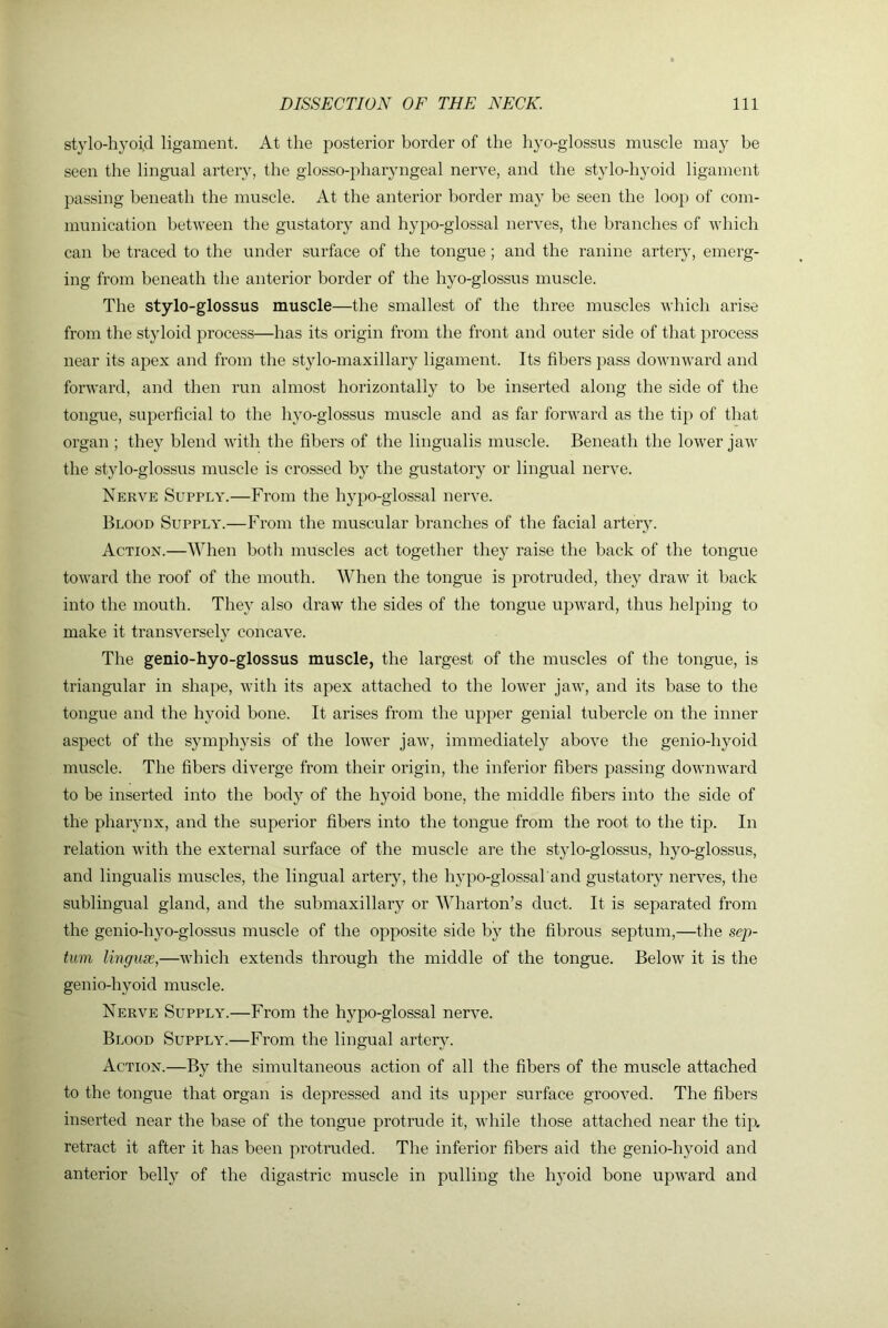 stylo-hyoid ligament. At the posterior border of the hyo-glossus muscle may be seen the lingual ai'tery, the glosso-pharyngeal nerve, and the stylo-hyoid ligament passing beneath the muscle. At the anterior border may be seen the loop of com- munication between the gustatory and hypo-glossal nerves, the branches of which can be traced to the under surface of the tongue; and the ranine artery, emerg- ing from beneath the anterior border of the hyo-glossus muscle. The stylo-glossus muscle—the smallest of the three muscles which arise from the styloid process—has its origin from the front and outer side of that jirocess near its apex and from the stylo-maxillary ligament. Its fibers pass downward and forward, and then run almost horizontally to be inserted along the side of the tongue, superficial to the hyo-glossus muscle and as far forward as the tip of that organ ; they blend with the fibers of the lingualis muscle. Beneath the lower jaw the stylo-glossus muscle is crossed by the gustatory or lingual nerve. Nerve Supply.—From the hypo-glossal nerve. Blood Supply.—From the muscular branches of the facial artery. Action.—When both muscles act together they raise the back of the tongue toward the roof of the mouth. When the tongue is protruded, they draw it back into the mouth. They also draw the sides of the tongue upward, thus helping to make it transversely concave. The genio-hyo-glossus muscle, the largest of the muscles of the tongue, is triangular in shape, with its apex attached to the lower jaw, and its base to the tongue and the hyoid bone. It arises from the upper genial tubercle on the inner aspect of the symphysis of the lower jaw, immediately above the genio-hyoid muscle. The fibers diverge from their origin, the inferior fibers passing downward to be inserted into the body of the hyoid bone, the middle fibers into the side of the pharynx, and the superior fibers into the tongue from the root to the tip. In relation with the external surface of the muscle are the stylo-glossus, hyo-glossus, and lingualis muscles, the lingual artery, the hypo-glossal and gustatory nerves, the sublingual gland, and the submaxillary or Wharton’s duct. It is separated from the genio-hyo-glossus muscle of the opposite side by the fibrous septum,—the sep- tum linguae,—which extends through the middle of the tongue. Below it is the genio-hyoid muscle. Nerve Supply.—From the hypo-glossal nerve. Blood Supply.—From the lingual artery. Action.—By the simultaneous action of all the fibers of the muscle attached to the tongue that organ is depressed and its upper surface grooved. The fibers inserted near the base of the tongue protrude it, while those attached near the tip. retract it after it has been protruded. The inferior fibers aid the genio-hyoid and anterior belly of the digastric muscle in pulling the h}’oid bone upward and