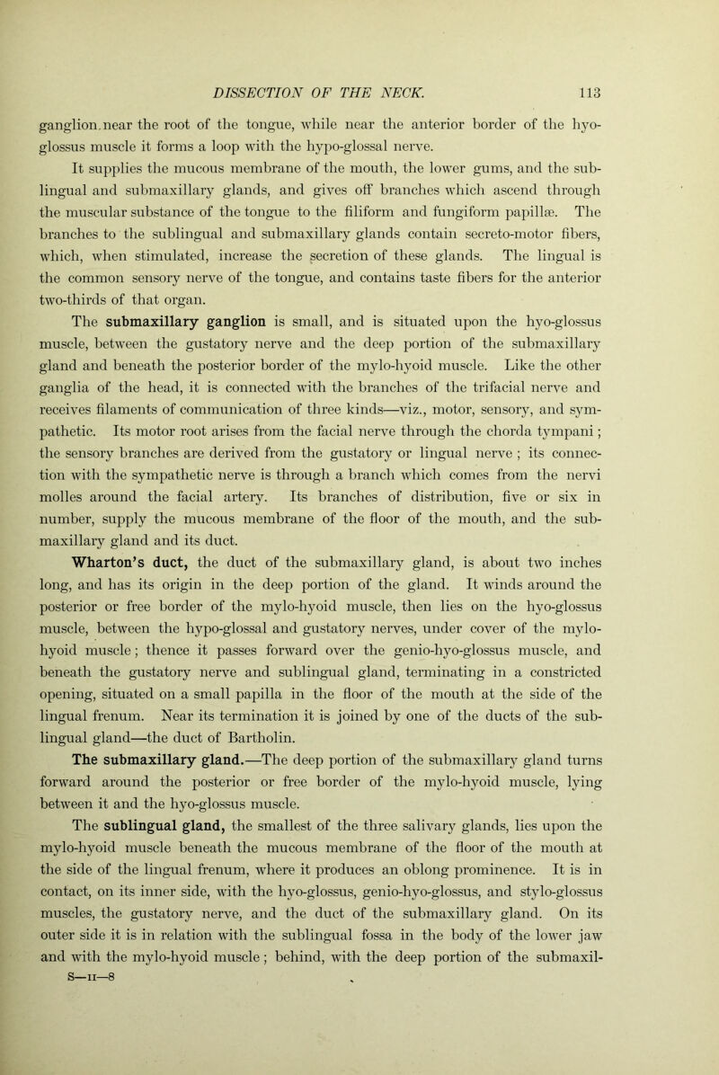 ganglion.near the root of the tongue, while near the anterior border of the hyo- glossus muscle it forms a loop with the hyj^o-glossal nerve. It supplies the mucous membrane of the mouth, the lower gums, and the sub- lingual and submaxillary glands, and gives off branches which ascend through the muscular substance of the tongue to the filiform and fungiform papillae. The branches to the sublingual and submaxillary glands contain secreto-motor fibers, which, when stimulated, increase the secretion of these glands. The lingual is the common sensory nerve of the tongue, and contains taste fibers for the anterior two-thirds of that organ. The submaxillary ganglion is small, and is situated upon the hyo-glossus muscle, between the gustatory nerve and the deep portion of the submaxillary gland and beneath the posterior border of the mylo-hyoid muscle. Like the other ganglia of the head, it is connected with the branches of the trifacial nerve and receives filaments of communication of three kinds—viz., motor, sensory, and sym- pathetic. Its motor root arises from the facial nerve through the chorda tympani; the sensory branches are derived from the gustatory or lingual nerve ; its connec- tion with the sympathetic nerve is through a branch which comes from the nervi molles around the facial artery. Its branches of distribution, five or six in number, supply the mucous membrane of the floor of the mouth, and the sub- maxillary gland and its duct. Wharton’s duct, the duct of the submaxillary gland, is about two inches long, and has its origin in the deep portion of the gland. It winds around the posterior or free border of the mylo-hyoid muscle, then lies on the hyo-glossus muscle, between the hypo-glossal and gustatory nerves, under cover of the mylo- hyoid muscle ; thence it passes forward over the genio-hyo-glossus muscle, and beneath the gustatory nerve and sublingual gland, terminating in a constricted opening, situated on a small papilla in the floor of the mouth at the side of the lingual frenum. Near its termination it is joined by one of the ducts of the sub- lingual gland—the duct of Bartholin. The submaxillary gland.—The deep portion of the submaxillary gland turns forward around the posterior or free border of the mylo-hyoid muscle, lying between it and the hyo-glossus muscle. The sublingual gland, the smallest of the three salivary glands, lies upon the mylo-hyoid muscle beneath the mucous membrane of the floor of the mouth at the side of the lingual frenum, where it produces an oblong prominence. It is in contact, on its inner side, with the hyo-glossus, genio-hyo-glossus, and stylo-glossus muscles, the gustatory nerve, and the duct of the submaxillary gland. On its outer side it is in relation with the sublingual fossa in the body of the lower jaw and with the mylo-hyoid muscle; behind, with the deep portion of the submaxil-