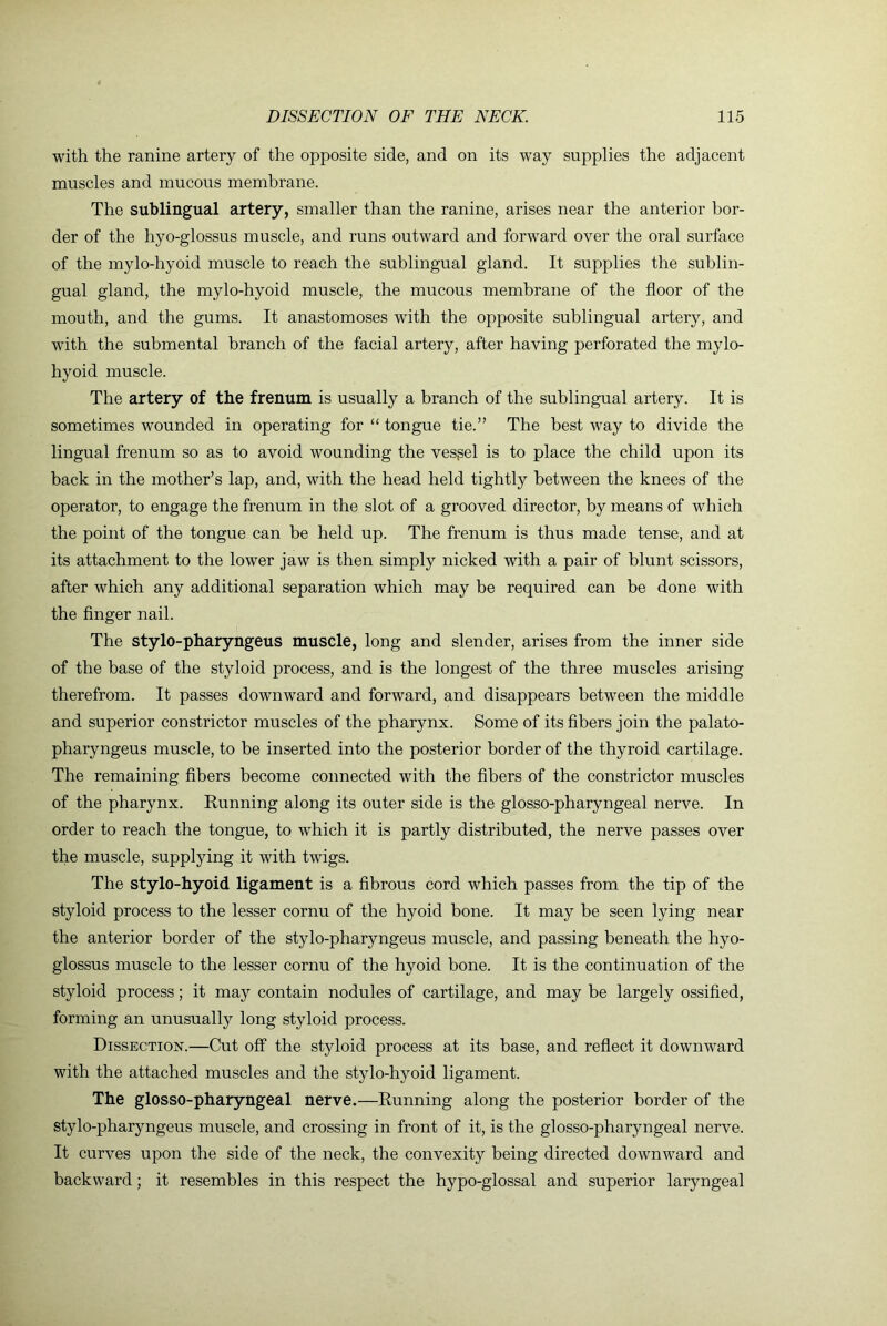 with the ranine artery of the opposite side, and on its way supplies the adjacent muscles and mucous membrane. The sublingual artery, smaller than the ranine, arises near the anterior bor- der of the hyo-glossus muscle, and runs outward and forward over the oral surface of the mylo-hyoid muscle to reach the sublingual gland. It supplies the sublin- gual gland, the mylo-hyoid muscle, the mucous membrane of the floor of the mouth, and the gums. It anastomoses with the opposite sublingual artery, and with the submental branch of the facial artery, after having perforated the mylo- hyoid muscle. The artery of the frenum is usually a branch of the sublingual artery. It is sometimes wounded in operating for “ tongue tie.” The best way to divide the lingual frenum so as to avoid wounding the vessel is to place the child upon its back in the mother’s lap, and, with the head held tightly between the knees of the operator, to engage the frenum in the slot of a grooved director, by means of which the point of the tongue can be held up. The frenum is thus made tense, and at its attachment to the lower jaw is then simply nicked with a pair of blunt scissors, after which any additional separation which may be required can be done with the finger nail. The stylo-pharyngeus muscle, long and slender, arises from the inner side of the base of the styloid process, and is the longest of the three muscles arising therefrom. It passes downward and forward, and disappears between the middle and superior constrictor muscles of the pharynx. Some of its fibers join the palato- pharyngeus muscle, to be inserted into the posterior border of the thyroid cartilage. The remaining fibers become connected with the fibers of the constrictor muscles of the pharynx. Running along its outer side is the glosso-pharyngeal nerve. In order to reach the tongue, to which it is partly distributed, the nerve passes over the muscle, supplying it with twigs. The stylo-hyoid ligament is a fibrous cord which passes from the tip of the styloid process to the lesser cornu of the hyoid bone. It may be seen lying near the anterior border of the stylo-pharyngeus muscle, and passing beneath the hyo- glossus muscle to the lesser cornu of the hyoid bone. It is the continuation of the styloid process; it may contain nodules of cartilage, and may be largely ossified, forming an unusually long styloid process. Dissection.—Cut off the styloid process at its base, and reflect it downward with the attached muscles and the stylo-hyoid ligament. The glosso-pharyngeal nerve.—Running along the posterior border of the stylo-pharyngeus muscle, and crossing in front of it, is the glosso-pharyngeal nerve. It curves upon the side of the neck, the convexity being directed downward and backward; it resembles in this respect the hypo-glossal and superior laryngeal