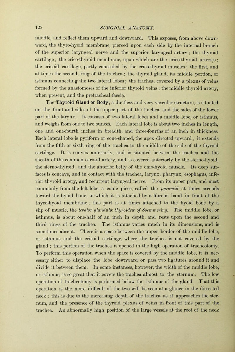 middle, and reflect them upward and downward. This exposes, from above down- ward, the thyro-hyoid membrane, pierced upon each side by the internal branch of the superior laryngeal nerve and the superior laryngeal artery ; the thyroid cartilage ; the crico-thyroid membrane, upon which are the crico-thyroid arteries ; the cricoid cartilage, partly concealed by the crico-thyroid muscles ; the first, and at times the second, ring of the trachea; the thyroid gland, its middle portion, or isthmus connecting the two lateral lobes ; the trachea, covered by a plexus of veins formed by the anastomoses of the inferior thyroid veins ; the middle thyroid artery, when present, and the pretracheal fascia. The Thyroid Gland or Body, a ductless and very vascular structure, is situated on the front and sides of the upper part of the trachea, and the sides of the lower part of the larynx. It consists of two lateral lobes and a middle lobe, or isthmus, and weighs from one to two ounces. Each lateral lobe is about two inches in length, one and one-fourth inches in breadth, and three-fourths of an inch in thickness. Each lateral lobe is pyriform or cone-shaped, the apex directed upward ; it extends from the fifth or sixth ring of the trachea to the middle of the side of the thyroid cartilage. It is convex anteriorly, and is situated between the trachea and the sheath of the common carotid artery, and is covered anteriorly by the sterno-hyoid, the sterno-thyroid, and the anterior belly of the omo-hyoid muscle. Its deep sur- faces is concave, and in contact with the trachea, larynx, pharynx, esophagus, infe- rior thyroid artery, and recurrent laryngeal nerve. From its upper part, and most commonly from the left lobe, a conic piece, called the pyramid, at times ascends toward the hyoid bone, to which it is attached by a fibrous band in front of the thyro-hyoid membrane ; this part is at times attached to the hyoid bone by a slip of muscle, the levator glandulse thyroidese of Soemmering. The middle lobe, or isthmus, is about one-half of an inch in depth, and rests upon the second and third rings of the trachea. The isthmus varies much in its dimensions, and is sometimes absent. There is a space between the upper border of the middle lobe, or isthmus, and the cricoid cartilage, where the trachea is not covered by the gland ; this portion of the trachea is opened in the high operation of tracheotomy. To perform this operation when the space is covered by the middle lobe, it is nec- essary either to displace the lobe downward or pass two ligatures around it and divide it between them. In some instances, however, the width of the middle lobe, or isthmus, is so great that it covers the trachea almost to the sternum. The low operation of tracheotomy is performed below the isthmus of the gland. That this operation is the more difficult of the two will be seen at a glance in the dissected neck ; this is due to the increasing depth of the trachea as it approaches the ster- num, and the presence of the thyroid plexus of veins in front of this part of the trachea. An abnormally high position of the large vessels at the root of the neck