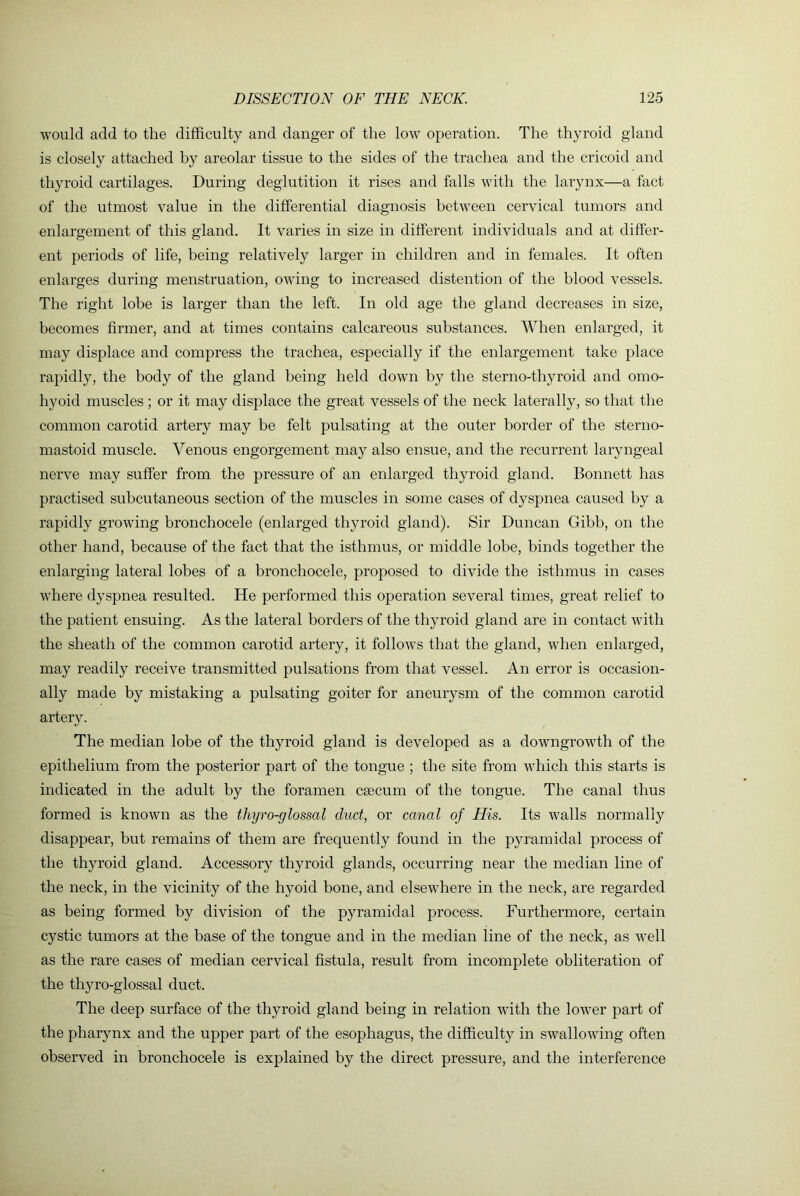 would add to the difficulty and danger of the low operation. The thyroid gland is closely attached by areolar tissue to the sides of the trachea and the cricoid and thyroid cartilages. During deglutition it rises and falls with the laiynx—a fact of the utmost value in the differential diagnosis between cervical tumors and enlargement of this gland. It varies in size in different individuals and at differ- ent periods of life, being relatively larger in children and in females. It often enlarges during menstruation, owing to increased distention of the blood vessels. The right lobe is larger than the left. In old age the gland decreases in size, becomes firmer, and at times contains calcareous substances. AVhen enlarged, it may displace and compress the trachea, especially if the enlargement take place rapidly, the body of the gland being held down by the sterno-thyroid and omo- hyoid muscles ; or it may displace the great vessels of the neck laterally, so that the common carotid artery may be felt pulsating at the outer border of the sterno- mastoid muscle. Venous engorgement may also ensue, and the recurrent laryngeal nerve may suffer from the pressure of an enlarged thyroid gland. Bonnett has practised subcutaneous section of the muscles in some cases of dyspnea caused by a rapidly growing bronchocele (enlarged thyroid gland). Sir Duncan Gibb, on the other hand, because of the fact that the isthmus, or middle lobe, binds together the enlarging lateral lobes of a bronchocele, proposed to divide the isthmus in cases where dyspnea resulted. He performed this operation several times, great relief to the patient ensuing. As the lateral borders of the thyroid gland are in contact with the sheath of the common carotid artery, it follows that the gland, when enlarged, may readily receive transmitted pulsations from that vessel. An error is occasion- ally made by mistaking a pulsating goiter for aneurysm of the common carotid artery. The median lobe of the thyroid gland is developed as a downgrowth of the epithelium from the posterior part of the tongue ; the site from which this starts is indicated in the adult by the foramen caecum of the tongue. The canal thus formed is known as the thyro-glossal duct, or canal of His. Its walls normally disappear, but remains of them are frequently found in the pyramidal process of the thyroid gland. Accessory thyroid glands, occurring near the median line of the neck, in the vicinity of the hyoid bone, and elsewhere in the neck, are regarded as being formed by division of the pyramidal process. Furthermore, certain cystic tumors at the base of the tongue and in the median line of the neck, as well as the rare cases of median cervical fistula, result from incomplete obliteration of the thyro-glossal duct. The deep surface of the thyroid gland being in relation with the lower part of the pharynx and the upper part of the esophagus, the difficulty in swallowing often observed in bronchocele is explained by the direct pressure, and the interference