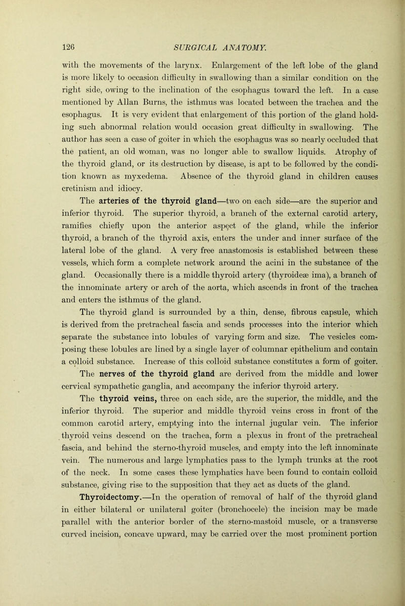 with the movements of the larynx. Enlargement of the left lobe of the gland is more likely to occasion difficulty in swallowing than a similar condition on the right side, owing to the inclination of the esophagus toward the left. In a case mentioned by Allan Burns, the isthmus was located between the trachea and the esophagus. It is very evident that enlargement of this portion of the gland hold- ing such abnormal relation would occasion great difficulty in swallowing. The author has seen a case of goiter in which the esophagus was so nearly occluded that the patient, an old woman, was no longer able to swallow liquids. Atrophy of the thyroid gland, or its destruction by disease, is apt to be followed by the condi- tion known as myxedema. Absence of the thyroid gland in children causes cretinism and idiocy. The arteries of the thyroid gland—two on each side—are the superior and inferior thyroid. The superior thyroid, a branch of the external carotid artery, ramifies chiefly upon the anterior aspect of the gland, while the inferior thyroid, a branch of the thyroid axis, enters the under and inner surface of the lateral lobe of the gland. A very free anastomosis is established between these vessels, which form a complete network around the acini in the substance of the gland. Occasionally there is a middle thyroid artery (thyroidese ima), a branch of the innominate artery or arch of the aorta, which ascends in front of the trachea and enters the isthmus of the gland. The thyroid gland is surrounded by a thin, dense, fibrous capsule, which is derived from the pretracheal fascia and sends processes into the interior which separate the substance into lobules of varying form and size. The vesicles com- posing these lobules are lined by a single layer of columnar epithelium and contain a colloid substance. Increase of this colloid substance constitutes a form of goiter. The nerves of the thyroid gland are derived from the middle and lower cervical sympathetic ganglia, and accompany the inferior thyroid artery. The thyroid veins, three on each side, are the superior, the middle, and the inferior thyroid. The superior and middle thyroid veins cross in front of the common carotid artery, emptying into the internal jugular vein. The inferior thyroid veins descend on the trachea, form a plexus in front of the pretracheal fascia, and behind the sterno-thyroid muscles, and empty into the left innominate vein. The numerous and large lymphatics pass to the lymph trunks at the root of the neck. In some cases these lymphatics have been found to contain colloid substance, giving rise to the supposition that they act as ducts of the gland. Thyroidectomy.—In the operation of removal of half of the thyroid gland in either bilateral or unilateral goiter (bronchocele) the incision may be made parallel with the anterior border of the sterno-mastoid muscle, or a transverse curved incision, concave upward, may be carried over the most prominent portion
