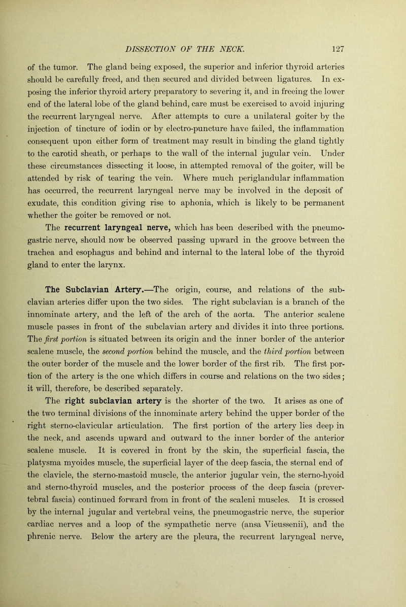 of the tumor. The gland being exposed, the superior and inferior thyroid arteries should be carefully freed, and then secured and divided between ligatures. In ex- posing the inferior thyroid artery preparatory to severing it, and in freeing the lower end of the lateral lobe of the gland behind, care must be exercised to avoid injuring the recurrent laryngeal nerve. After attempts to cure a unilateral goiter by the injection of tincture of iodin or by electro-puncture have failed, the inflammation consequent upon either form of treatment may result in binding the gland tightly to the carotid sheath, or perhaps to the wall of the internal jugular vein. Under these circumstances dissecting it loose, in attempted removal of the goiter, will be attended by risk of tearing the vein. Where much periglandular inflammation has occurred, the recurrent laryngeal nerve may be involved in the deposit of exudate, this condition giving rise to aphonia, which is likely to be permanent whether the goiter be removed or not. The recurrent laryngeal nerve, which has been described with the pneumo- gastric nerve, should now be observed passing upward in the groove between the trachea and esophagus and behind and internal to the lateral lobe of the thyroid gland to enter the larynx. The Subclavian Artery.—The origin, course, and relations of the sub- clavian arteries differ upon the two sides. The right subclavian is a branch of the innominate artery, and the left of the arch of the aorta. The anterior scalene muscle passes in front of the subclavian artery and divides it into three portions. The first portion is situated between its origin and the inner border of the anterior scalene muscle, the second portion behind the muscle, and the third portion between the outer border of the muscle and the lower border of the first rib. The first por- tion of the artery is the one which differs in course and relations on the two sides; it will, therefore, be described separately. The right subclavian artery is the shorter of the two. It arises as one of the two terminal divisions of the innominate artery behind the upper border of the right sterno-clavicular articulation. The first portion of the artery lies deep in the neck, and ascends upward and outward to the inner border of the anterior scalene muscle. It is covered in front by the skin, the superficial fascia, the platysma myoides muscle, the superficial layer of the deep fascia, the sternal end of the clavicle, the sterno-mastoid muscle, the anterior jugular vein, the sterno-hyoid and sterno-thyroid muscles, and the posterior process of the deep fascia (prever- tebral fascia) continued forward from in front of the scaleni muscles. It is crossed by the internal jugular and vertebral veins, the pneumogastric nerve, the superior cardiac nerves and a loop of the sympathetic nerve (ansa Vieussenii), and the phrenic nerve. Below the artery are the pleura, the recurrent laryngeal nerve,