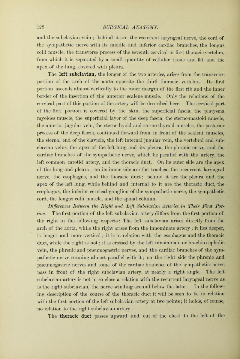 and the subclavian vein ; behind it are the recurrent laryngeal nerve, the cord of the sympathetic nerve with its middle and inferior cardiac branches, the longus colli muscle, the transverse process of the seventh cervical or first thoracic vertebra, from which it is separated by a small quantity of cellular tissue and fat, and the apex of the lung, covered with pleura. The left subclavian, the longer of the two arteries, arises from the transverse portion of the arch of the aorta opposite the third thoracic vertebra. Its first portion ascends almost vertically to the inner margin of the first rib and the inner border of the insertion of the anterior scalene muscle. Only the relations of the cervical part of this portion of the artery will be described here. The cervical part of the first portion is covered by the skin, the superficial fascia, the platysma myoides muscle, the superficial layer of the deep fascia, the sterno-mastoid muscle, the anterior jugular vein, the sterno-hyoid and sterno-thyroid muscles, the posterior process of the deep fascia, continued forward from in front of the scaleni muscles, the sternal end of the clavicle, the left internal jugular vein, the vertebral and sub- clavian veins, the apex of the left lung and its pleura, the phrenic nerve, and the cardiac branches of the sympathetic nerve, which lie parallel with the artery, the left common carotid artery, and the thoracic duct. On its outer side are the apex of the lung and pleura; on its inner side are the trachea, the recurrent laryngeal nerve, the esophagus, and the thoracic duct; behind it are the pleura and the apex of the left lung, while behind and internal to it are the thoracic duct, the esophagus, the inferior cervical ganglion of the sympathetic nerve, the sympathetic cord, the longus colli muscle, and the spinal column. Differences Between the Right and Left Subclavian Arteries in Their First Por- tion.—The first portion of the left subclavian artery differs from the first portion of the right in the following respects; The left subclavian arises directly from the arch of the aorta, while the right arises from the innominate artery ; it lies deeper, is longer and more vertical; it is in relation with the esophagus and the thoracic duct, while the right is not; it is crossed by the left innominate or brachio-cephalic vein, the phrenic and pneumogastric nerves, and the cardiac branches of the sym- pathetic nerve running almost parallel with it; on the right side the phrenic and pneumogastric nerves and some of the cardiac branches of the sympathetic nerve pass in front of the right subclavian artery, at nearly a right angle. The left subclavian artery is not in so close a relation with the recurrent laryngeal nerve as is the right subclavian, the nerve winding around below the latter. In the follow- ing description of the course of the thoracic duct it will be seen to be in relation with the first portion of the left subclavian artery at two points ; it holds, of course, no relation to the right subclavian artery. The thoracic duct passes upward and out of the chest to the left of the