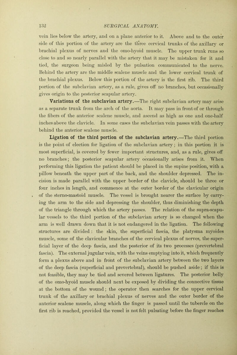 vein lies- below the artery, and on a plane anterior to it. Above and to the outer side of this portion of the artery are the three cervical trunks of the axillary or brachial plexus of nerves and the omo-hyoid muscle. The upper trunk runs so close to and so nearly parallel with the artery that it may be mistaken for it and tied, the surgeon being misled by the pulsation communicated to the nerve. Behind the artery are the middle scalene muscle and the lower cervical trunk of the brachial plexus. Below this portion of the artery is the first rib. The third portion of the subclavian artery, as a rule, gives off no branches, but occasionally gives origin to the posterior scapular artery. Variations of the subclavian artery.—The right subclavian artery may arise as a separate trunk from the arch of the aorta. It may pass in front of or through the fibers of the anterior scalene muscle, and ascend as high as one and one-half inches above the clavicle. In some cases the subclavian vein passes with the artery behind the anterior scalene muscle. Ligation of the third portion of the subclavian artery.—The tliird portion is the point of election for ligation of the subclavian artery; in this portion it is most superficial, is covered by fewer important structures, and, as a rule, gives off no branches; the posterior scapular artery occasionally arises from it. AVhen performing this ligation the patient should be placed in the supine position, with a pillow beneath the upper part of the back, and the shoulder depressed. The in- cision is made parallel with the upper border of the clavicle, should be three or four inches in length, and commence at the outer border of the clavicular origin of the sterno-mastoid muscle. The vessel is brought nearer the surface by carry- ing the arm to the side and depressing the shoulder, thus diminishing the depth of the triangle through which the artery passes. The relation of the supra-scapu- lar vessels to the third portion of the subclavian artery is so changed when the arm is well drawn down that it is not endangered in the ligation. The following structures are divided : the skin, the superficial fascia, the platysma myoides muscle, some of the clavicular branches of the cervical plexus of nerves, the super- ficial layer of the deep fascia, and the posterior of its two processes (prevertebral fascia). The external jugular vein, with the veins emptying into it, w'hich frequently form a plexus above and in front of the subclavian artery between the two layers of the deep fascia (superficial and prevertebral), should be pushed aside; if this is not feasible, they may be tied and severed between ligatures. The posterior belly of the omo-hyoid muscle should next be exposed by dividing the connective tissue at the bottom of the wound ; the operator then searches for the upper cervical trunk of the axillary or brachial plexus of nerves and the outer border of the anterior scalene muscle, along which the finger is passed until the tubercle on the first rib is reached, provided the vessel is not felt pulsating before the finger reaches