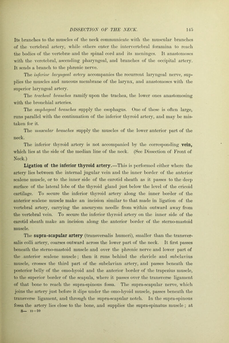 Its branches to the muscles of the neck communicate with the muscular branches of the vertebral artery, while others enter the intervertebral foramina to reach the bodies of the vertebrse and the spinal cord and its meninges. It anastomoses with the veretebral, ascending pharyngeal, and branches of the occipital artery. It sends a branch to the phrenic nerve. The inferior laryngeal artery accompanies the recurrent laryngeal nerve, sup- plies the muscles and mucous membrane of the larynx, and anastomoses with the superior laryngeal artery. The tracheal branches ramify upon the trachea, the lower ones anastomosing with the bronchial arteries. The esophageal branches supply the esophagus. One of these is often large, runs parallel with the continuation of the inferior thyroid artery, and may be mis- taken for it. The muscular branches supply the muscles of the lower anterior part of the neck. The inferior thyroid artery is not accompanied by the corresponding vein, which lies at the side of the median line of the neck. (See Dissection of Front of Neck.) Ligation of the inferior thyroid artery.—This is performed either where the artery lies between the internal jugular vein and the inner border of the anterior scalene muscle, or to the inner side of the carotid sheath as it passes to the deep surface of the lateral lobe of the thyroid gland just below the level of the cricoid cartilage. To secure the inferior thyroid artery along the inner border of the anterior scalene muscle make an incision similar to that made in ligation of the vertebral artery, carrying the aneurysm needle from within outward away from the vertebral vein. To secure the inferior thyroid artery on the inner side of the carotid sheath make an incision along the anterior border of the sterno-mastoid muscle. The supra-scapular artery (transversalis humeri), smaller than the transver- salis colli artery, coarses outward across the lower part of the neck. It first passes beneath the sterno-mastoid muscle and over the phrenic nerve and lower part of the anterior scalene muscle; then it runs behind the clavicle and subclavius muscle, crosses the third part of the subclavian artery, and passes beneath the posterior belly of the omo-hyoid and the anterior border of the trapezius muscle, to the superior border of the scapula, where it passes over the transverse ligament of that bone to reach the supra-spinous fossa. The supra-scapular nerve, which joins the artery just before it dips under the omo-hyoid muscle, passes beneath the transverse ligament, and through the supra-scapular notch. In the supra-spinous fossa the artery lies close to the bone, and supplies the supra-spinatus muscle ; at S_ II—10