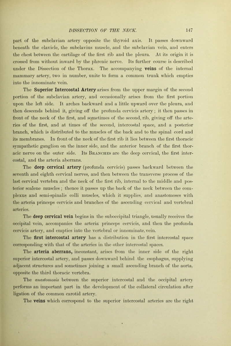 part of the subclavian artery opposite the thyroid axis. It passes downward beneath the clavicle, the subclavius muscle, and the subclavian vein, and enters the chest between the cartilage of the first rib and the pleura. At its origin it is crossed from without inward by the phrenic nerve. Its further course is described under the Dissection of the Thorax. The accompanying veins of the internal mammary artery, two in number, unite to form a common trunk which empties into the innominate vein. The Superior Intercostal Artery arises from the upper margin of the second portion of the subclavian artery, and occasionally arises from the first portion upon the left side. It arches backward and a little upward over the pleura, and then descends behind it, giving off the profunda cervicis arteiy ; it then passes in front of the neck of the first, and sometimes of the second, rib, giving off the arte- ries of the first, and at times of the second, intercostal space, and a posterior branch, which is distributed to the muscles of the back and to the spinal cord and its membranes. In front of the neck of the first rib it lies between the first thoracic sympathetic ganglion on the inner side, and the anterior branch of the first thor- acic nerve on the outer side. Its Branches are the deep cervical, the first inter- costal, and the arteria aberrans. The deep cervical artery (profunda cervicis) passes backward between the seventh and eighth cervical nerves, and then between the transverse process of the last cervical vertebra and the neck of the first rib, internal to the middle and pos- terior scalene muscles ; thence it passes up the back of the neck between the corn- plexus and semi-spinalis colli muscles, which it supplies, and anastomoses with the arteria princeps cervicis and branches of the ascending cervical and vertebral arteries. The deep cervical vein begins in the suboccipital triangle, usually receives the occipital vein, accompanies the arteria princeps cervicis, and then the profunda cervicis artery, and empties into the vertebral or innominate, vein. The first intercostal artery has a distribution in the first intercostal space corresponding with that of the arteries in the other intercostal spaces. The arteria aberrans, inconstant, arises from the inner side of the right superior intercostal artery, and passes downward behind the esophagus, supplying adjacent structures and sometimes joining a small ascending branch of the aorta, opposite the third thoracic vertebra. The anastomosis between the superior intercostal and the occipital artery performs an important part in the development of the collateral circulation after ligation of the common carotid artery. The veins which correspond to the superior intercostal arteries are the right