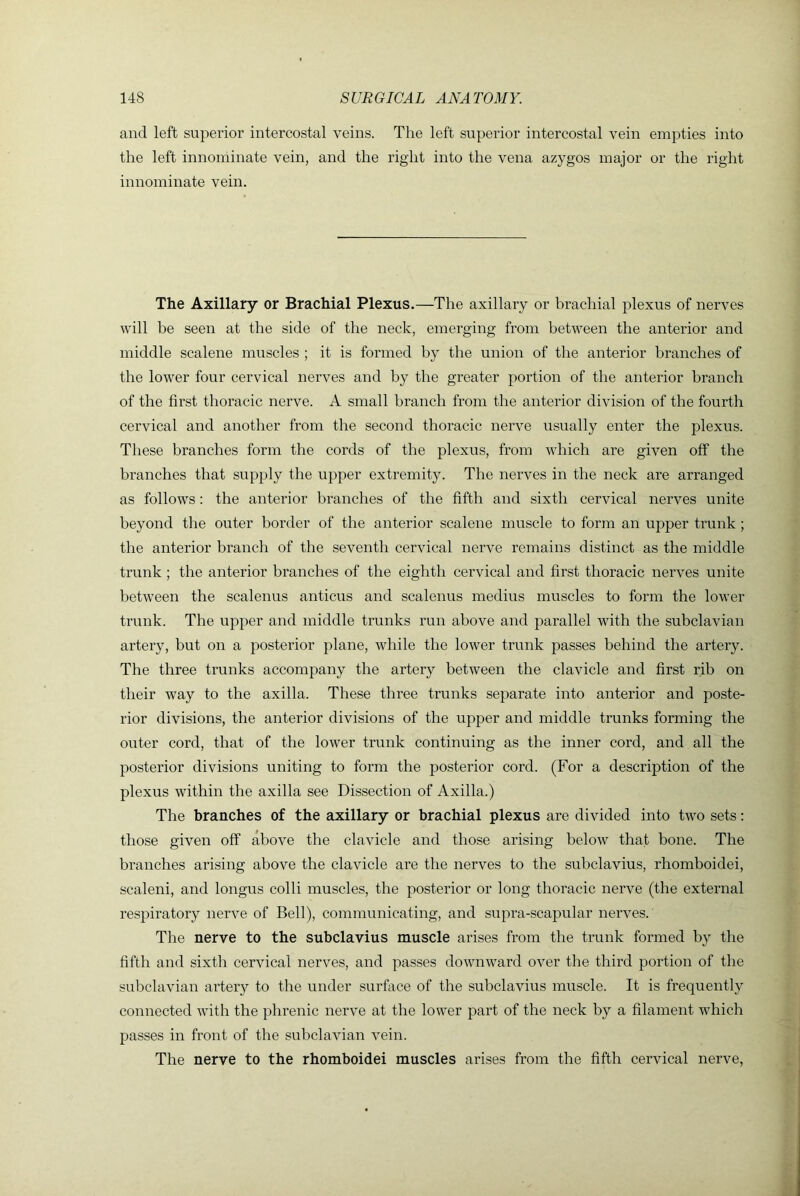 and left superior intercostal veins. The left superior intercostal vein empties into the left innominate vein, and the right into the vena azygos major or the right innominate vein. The Axillary or Brachial Plexus.—The axillary or hrachial plexus of nerves will be seen at the side of the neck, emerging from between the anterior and middle scalene muscles ; it is formed by the union of the anterior branches of the lower four cervical nerves and by the greater portion of the anterior branch of the first thoracic nerve. A small branch from the anterior division of the fourth cervical and another from the second thoracic nerve usually enter the plexus. These branches form the cords of the plexus, from which are given off the branches that supply the upper extremity. The nerves in the neck are arranged as follows: the anterior branches of the fifth and sixth cervical nerves unite beyond the outer border of the anterior scalene muscle to form an upper trunk; the anterior branch of the seventh cervical nerve remains distinct as the middle trunk ; the anterior branches of the eighth cervical and first thoracic nerves unite between the scalenus anticus and scalenus medius muscles to form the lower trunk. The upper and middle trunks run above and parallel with the subclavian artery, but on a posterior plane, while the lower trunk passes behind the artery. The three trunks accompany the artery between the clavicle and first rib on their way to the axilla. These three trunks separate into anterior and poste- rior divisions, the anterior divisions of the upper and middle trunks forming the outer cord, that of the lower trunk continuing as the inner cord, and all the posterior divisions uniting to form the posterior cord. (For a description of the plexus within the axilla see Dissection of Axilla.) The branches of the axillary or brachial plexus are divided into two sets: those given off above the clavicle and those arising below that bone. The branches arising above the clavicle are the nerves to the subclavius, rhomboidei, scaleni, and longus colli muscles, the posterior or long thoracic nerve (the external respiratory nerve of Bell), communicating, and supra-scapular nerves.' The nerve to the subclavius muscle arises from the trunk formed by the fifth and sixth cervical nerves, and passes downward over the third portion of the subclavian artery to the under surface of the subclavius muscle. It is frequently connected with the phrenic nerve at the lower part of the neck by a filament which passes in front of the subclavian vein. The nerve to the rhomboidei muscles arises from the fifth cervical nerve,