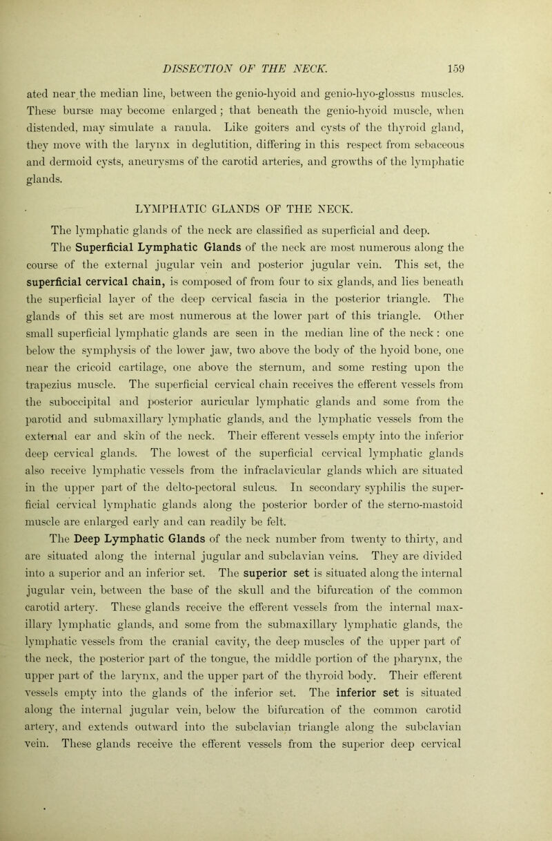 ated near the median line, between the genio-hyoid and genio-hyo-glossus muscles. These burste may become enlarged ; that beneath the genio-hyoid muscle, when distended, may simulate a ranula. Like goiters and cysts of the thyroid gland, they move with the larynx in deglutition, differing in this respect from sebaceous and dermoid cysts, aneuiysms of the carotid arteries, and growths of the lymphatic glands. LYMPHATIC GLANDS OF THE NECK. The lymphatic glands of the neck are classified as superficial and deep. The Superficial Lymphatic Glands of the neck are most numerous along the course of the external jugular vein and posterior jugular vein. This set, the superficial cervical chain, is composed of from four to six glands, and lies beneath the superficial layer of the deep cervical fascia in the posterior triangle. The glands of this set are most numerous at the lower part of this triangle. Other small superficial lymphatic glands are seen in the median line of the neck : one below the symphysis of the lower jaAv, two above the body of the hyoid bone, one near the cricoid cartilage, one above the sternum, and some resting upon the trapezius muscle. The superficial cervical chain receives the efferent vessels from the suboccipital and posterior auricular lymphatic glands and some from the parotid and submaxillary lymphatic glands, and the lymphatic vessels from the external ear and skin of the neck. Their efferent vessels empty into the inferior deep cervical glands. The lowest of the superficial cervical lymphatic glands also receive lymphatic vessels from the infraclavicular glands which are situated in the upper part of the delto-pectoral sulcus. In secondary syphilis the super- ficial cervical lymphatic glands along the posterior border of the sterno-mastoid muscle are enlarged early and can readily be felt. The Deep Lymphatic Glands of the neck number from twenty to thirty, and are situated along the internal jugular and subclavian veins. They are divided into a superior and an inferior set. The superior set is situated along the internal jugular vein, between the base of the skull and the bifurcation of the common carotid arter}v These glands receive the efferent vessels from the internal max- illary lymphatic glands, and some from the submaxillaiy lymphatic glands, the ljunphatic vessels from the cranial cavity, the deep muscles of the upper part of the neck, the posterior part of the tongue, the middle portion of the pharynx, the upper part of the larynx, and the upper part of the thyroid body. Their efferent vessels empty into the glands of the inferior set. The inferior set is situated along the internal jugular vein, below the bifurcation of tbe common carotid artery, and extends outward into the subclavian triangle along the subclavian vein. These glands receive the efferent vessels from the superior deep cervical