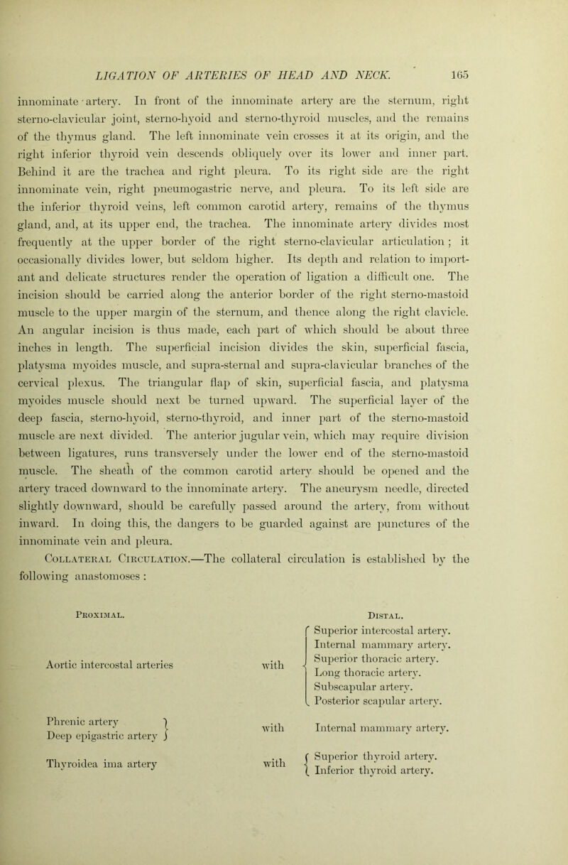 innominate • artery. In front of the innominate artery are the sternum, right sterno-clavicular joint, sterno-hyoid and sterno-thyroid muscles, and the remains of the thymus gland. The left innominate vein crosses it at its origin, and the right inferior thyroid vein descends obliquely over its lower and inner part. Behind it are the trachea and right pleura. To its right side are the right innominate vein, right pneumogastric nerve, and pleura. To its left side are the inferior thyroid veins, left common carotid artery, remains of the thymus gland, and, at its upper end, the trachea. The innominate artery divides most frequently at the upper border of the right sterno-clavicular articulation ; it occasionally divides lower, but seldom higher. Its de}>th and relation to import- ant and delicate structures render the operation of ligation a difficult one. The incision should be carried along the anterior border of the right sterno-mastoid muscle to the upper margin of the sternum, and thence along the right clavicle. An angular incision is thus made, each part of which should be about three inches in length. The superficial incision divides the skin, sujrerficial fascia, platysma myoides muscle, and supra-sternal and supra-clavicular branches of the cervical plexus. The triangular flap of skin, superficial fascia, and platysma myoides muscle should next be turned upward. The superficial layer of the deep fascia, sterno-hjmid, sterno-thyroid, and inner part of the sterno-mastoid muscle are next divided. The anterior jugular vein, Avhich may require division between ligatures, runs transversely under the lower end of the sterno-mastoid muscle. The sheath of the common carotid artery should be opened and the artery traced downward to the innominate artery. The aneurysm needle, directed slightly downward, should be carefully passed around the artery, from without inward. In doing this, the dangers to be guarded against are punctures of the innominate vein and pleura. Collateral Circulation.—The collateral circulation is established by the following anastomoses : Peoxoial. Di-stal. ' Superior intercostal artery. Aortic intercostal arteries Avith Internal mammaiy artery. Superior thoracic artery. Long thoracic artery. Subscapular artery. , Posterior scapular artery. Plu-enic artery Deep epigastric artery AA’ith Internal mammary artery. Thyroidea ima artery with