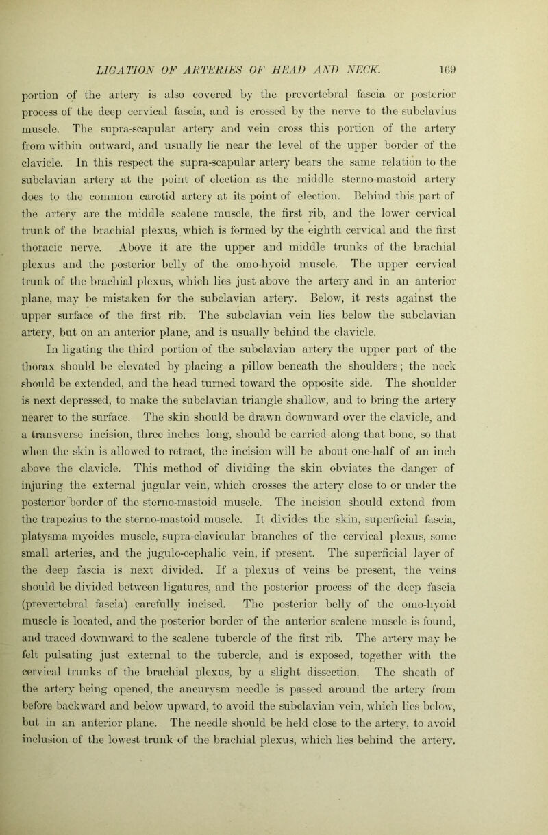 portion of the artery is also covered by the prevertebral fascia or posterior process of the deep cervical fascia, and is crossed by the nerve to the suhclavius muscle. The supra-scapular artery and vein cross this portion of the artery from within outward, and usually lie near the level of the upper border of the clavicle. In this respect the supra-scapular artery bears the same relation to the subclavian artery at the point of election as the middle sterno-mastoid artery does to the common carotid artery at its point of election. Behind this part of the artery are the middle scalene muscle, the first rib, and the lower cervical trunk of the brachial plexus, which is formed by the eighth cervical and the first thoracic nerve. Above it are the upper and middle trunks of the brachial plexus and the posterior belly of the omo-hyoid muscle. The upper cervical trunk of the brachial })lexus, which lies just above the artery and in an anterior plane, may be mistaken for the subclavian artery. Below, it rests against the upper surface of the first rib. The subclavian vein lies below tlxe subclavian artery, but on an anterior plane, and is usually behind the clavicle. In ligating the third portion of the subclavian artery the upper part of the thorax should be elevated by placing a pillow^ beneath the shoulders; the neck should be extended, and the head turned toward the opposite side. The shoulder is next depressed, to make the subclavian triangle shallow, and to bring the artery nearer to the surface. The skin should be drawn downward over the clavicle, and a transverse incision, three inches long, should be carried along that bone, so that when the skin is allowed to retract, the incision will be about one-half of an inch above the clavicle. This method of dividing the skin obviates the danger of injuring the external jugular vein, which crosses the artery close to or under the posterior border of the sterno-mastoid muscle. The incision should extend from the trapezius to the sterno-mastoid muscle. It divides the skin, superficial fascia, platysma myoides muscle, supra-clavicular branches of the cervical plexus, some small arteries, and the jugulo-cephalic vein, if present. The superficial layer of the deep fascia is next divided. If a plexus of veins be present, the veins should be divided between ligatures, and the posterior process of the deep fascia (prevertebral fascia) carefully incised. The posterior belly of the omo-hyoid muscle is located, and the posterior border of the anterior scalene muscle is found, and traced downward to the scalene tubercle of the first nb. The artery may be felt pulsating just external to the tubercle, and is exposed, together with the cervical trunks of the brachial plexus, by a slight dissection. The sheath of the artery being opened, the aneurysm needle is passed around the artery from before backward and below upward, to avoid the subclavian vein, which lies below, but in an anterior plane. The needle should be held close to the artery, to avoid inclusion of the lowest trunk of the brachial plexus, which lies behind the artery.