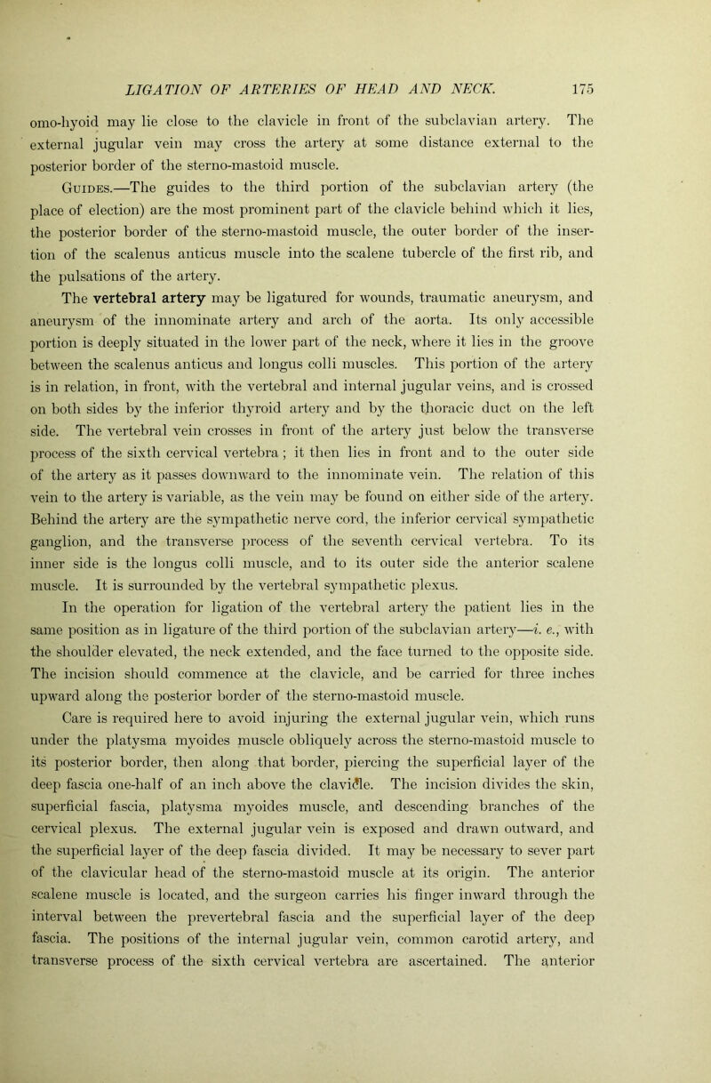 omo-hyoid may lie close to the clavicle in front of the suhclavian artery. The external jugular vein may cross the artery at some distance external to the posterior border of the sterno-mastoid muscle. Guides.—The guides to the third portion of the subclavian artery (the place of election) are the most prominent part of the clavicle behind which it lies, the posterior border of the sterno-mastoid muscle, the outer border of the inser- tion of the scalenus anticus muscle into the scalene tubercle of the first rib, and the pulsations of the artery. The vertebral artery may be ligatured for wounds, traumatic aneurysm, and aneurysm of the innominate artery and arch of the aorta. Its only accessible portion is deeply situated in the lower part of the neck, where it lies in the groove between the scalenus anticus and longus colli muscles. This portion of the artery is in relation, in front, with the vertebral and internal jugular veins, and is crossed on both sides by the inferior thyroid artery and by the thoracic duct on the left side. The vertebral vein crosses in front of the artery just below the transverse process of the sixth cervical vertebra ; it then lies in front and to the outer side of the artery as it passes downward to the innominate vein. The relation of this vein to the artery is variable, as the vein may be found on either side of the artery. Behind the artery are the sympathetic nerve cord, the inferior cervical sympathetic ganglion, and the transverse process of the seventh cervical vertebra. To its inner side is the longus colli muscle, and to its outer side the anterior scalene muscle. It is surrounded by the vertebral sympathetic plexus. In the operation for ligation of the vertebral artery the patient lies in the same position as in ligature of the third portion of the subclavian artery—i. e., with the shoulder elevated, the neck extended, and the face turned to the opposite side. The incision should commence at the clavicle, and be carried for three inches upward along the posterior border of the sterno-mastoid muscle. Care is required here to avoid injuring the external jugular vein, which runs under the platysma myoides muscle obliquely across the sterno-mastoid muscle to its posterior border, then along that border, piercing the superficial layer of the deep fascia one-half of an inch above the clavi(?le. The incision divides the skin, superficial fascia, platysma myoides muscle, and descending branches of the cervical plexus. The external jugular vein is exposed and drawn outward, and the superficial layer of the deep fascia divided. It may be necessary to sever part of the clavicular head of the sterno-mastoid muscle at its origin. The anterior scalene muscle is located, and the surgeon carries his finger inward through the interval between the prevertebral fascia and the superficial layer of the deep fascia. The positions of the internal jugular vein, common carotid artery, and transverse process of the sixth cervical vertebra are ascertained. The anterior