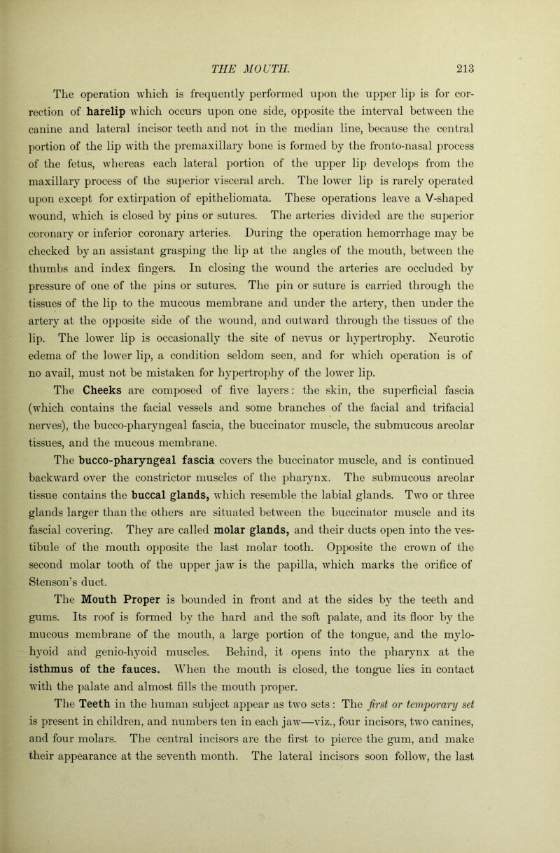 The operation which is frequently performed upon the upper lip is for cor- rection of harelip which occurs upon one side, opposite the interval between the canine and lateral incisor teeth and not in the median line, because the central portion of the lip with the premaxillary bone is formed by the fronto-nasal process of the fetus, whereas each lateral portion of the upper lip develops from the maxillary process of the superior visceral arch. The lower lip is rarely operated upon except for extirpation of epitheliomata. These operations leave a V-shaped wound, which is closed by pins or sutures. The arteries divided are the superior coronary or inferior coronary arteries. During the operation hemorrhage may be checked by an assistant grasping the lip at the angles of the mouth, between the thumbs and index fingers. In closing the wound the arteries are occluded by pressure of one of the pins or sutures. The pin or suture is carried through the tissues of the lip to the mucous membrane and under the artery, then under the artery at the opposite side of the wound, and outward through the tissues of the lip. The lower lip is occasionally the site of nevus or hypertrophy. Neurotic edema of the lower lip, a condition seldom seen, and for which operation is of no avail, must not be mistaken for hypertrophy of the lower lip. The Cheeks are composed of five layers: the skin, the superficial fascia (which contains the facial vessels and some branches of the facial and trifacial nerves), the bucco-pharyngeal fascia, the buccinator muscle, the submucous areolar tissues, and the mucous membrane. The bucco-pharyngeal fascia covers the buccinator muscle, and is continued backward over the constrictor muscles of the pharynx. The submucous areolar tissue contains the buccal glands, which resemble the labial glands. Two or three glands larger than the others are situated between the buccinator muscle and its fascial covering. They are called molar glands, and their ducts open into the ves- tibule of the mouth opposite the last molar tooth. Opposite the crown of the second molar tooth of the upper jaw is the papilla, which marks the orifice of Stenson’s duct. The Mouth Proper is bounded in front and at the sides by the teeth and gums. Its roof is formed by the hard and the soft palate, and its floor by the mucous membrane of the mouth, a large portion of the tongue, and the mylo- hyoid and genio-hyoid muscles. Behind, it opens into the pharynx at the isthmus of the fauces. When the mouth is closed, the tongue lies in contact with the palate and almost fills the mouth proper. The Teeth in the human subject appear as two sets: The first or temporary set is present in children, and numbers ten in each jaw—viz., four incisors, two canines, and four molars. The central incisors are the first to pierce the gum, and make their appearance at the seventh month. The lateral incisors soon follow, the last