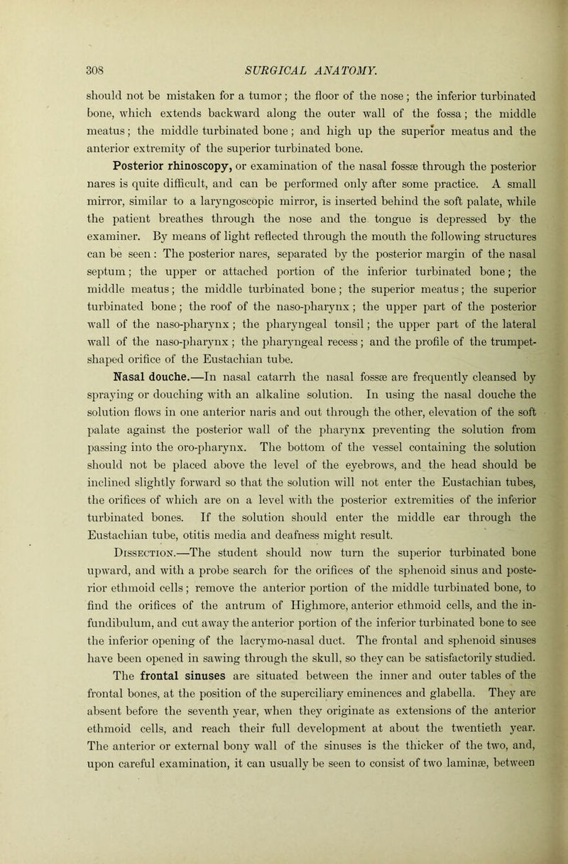 should not be mistaken for a tumor; the floor of the nose; the inferior turbinated bone, which extends backward along the outer wall of the fossa; the middle meatus; the middle turbinated bone; and high up the superior meatus and the anterior extremity of the superior turbinated bone. Posterior rhinoscopy, or examination of the nasal fossse through the posterior nares is quite difficult, and can be performed only after some practice. A small mirror, similar to a laryngoscopic mirror, is inserted behind the soft palate, wdiile the patient breathes through the nose and the tongue is depressed by the examiner. By means of light reflected through the mouth the following structures can be seen: The posterior nares, separated by the posterior margin of the nasal septum; the upper or attached portion of the inferior turbinated bone; the middle meatus; the middle turbinated bone; the superior meatus; the superior turbinated bone; the roof of the naso-pharynx ; the upper part of the posterior wall of the naso-pharynx; the pharyngeal tonsil; the upper part of the lateral wall of the naso-pharynx ; the pharyngeal recess ; and the profile of the trumpet- shaped orifice of the Eustachian tube. Nasal douche.—In nasal catarrh the nasal fossae are frequently cleansed by spraying or douching with an alkaline solution. In using the nasal douche the solution flows in one anterior naris and out through the other, elevation of the soft palate against the posterior wall of the pharynx preventing the solution from passing into the oro-pharynx. The bottom of the vessel containing the solution should not be placed above the level of the eyebrows, and the head should be inclined slightly forward so that the solution will not enter the Eustachian tubes, the orifices of which are on a level with the posterior extremities of the inferior turbinated bones. If the solution should enter the middle ear through the Eustachian tube, otitis media and deafness might result. Dissection.—The student should now turn the superior turbinated bone upward, and with a probe search for the orifices of the sphenoid sinus and poste- rior ethmoid cells; remove the anterior portion of the middle turbinated bone, to find the orifices of the antrum of Highmore, anterior ethmoid cells, and the in- fundibulum, and cut away the anterior portion of the inferior turbinated bone to see the inferior opening of the lacrymo-nasal duct. The frontal and sphenoid sinuses have been opened in sawing through the skull, so they can be satisfactorily studied. The frontal sinuses are situated between the inner and outer tables of the frontal bones, at the position of the superciliary eminences and glabella. They are absent before the seventh year, when they originate as extensions of the anterior ethmoid cells, and reach their full development at about the twentieth year. The anterior or external bony wall of the sinuses is the thicker of the two, and, upon careful examination, it can usually be seen to consist of two laminae, between